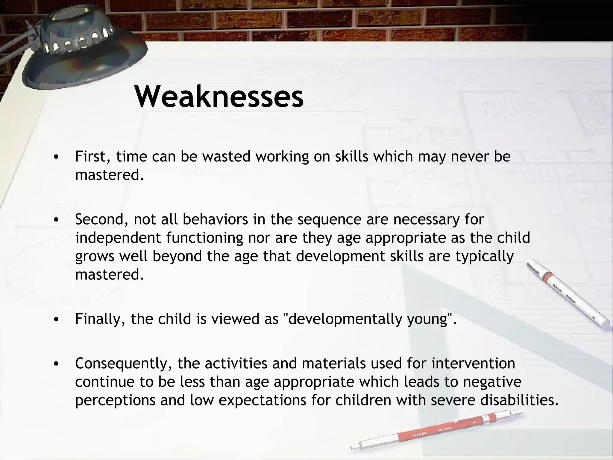 Weaknesses
• First, time can be wasted working on skills which may never be
mastered.
• Second, not all behaviors in the sequence are necessary for
independent functioning nor are they age appropriate as the child
grows well beyond the age that development skills are typically
mastered.
• Finally, the child is viewed as "developmentally young".
• Consequently, the activities and materials used for intervention
continue to be less than age appropriate which leads to negative
perceptions and low expectations for children with severe disabilities.
 
