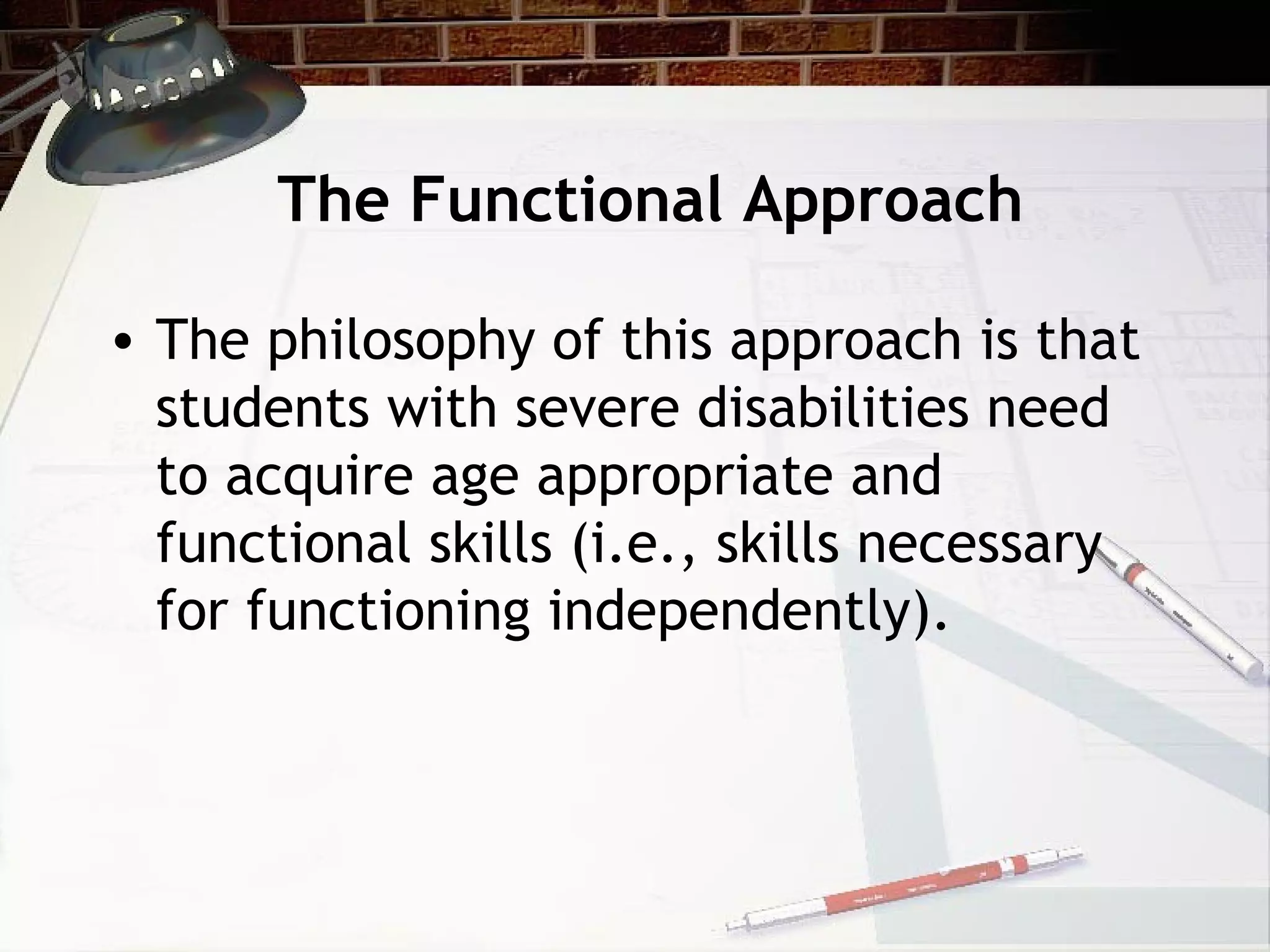 The Functional Approach
• The philosophy of this approach is that
students with severe disabilities need
to acquire age appropriate and
functional skills (i.e., skills necessary
for functioning independently).
 