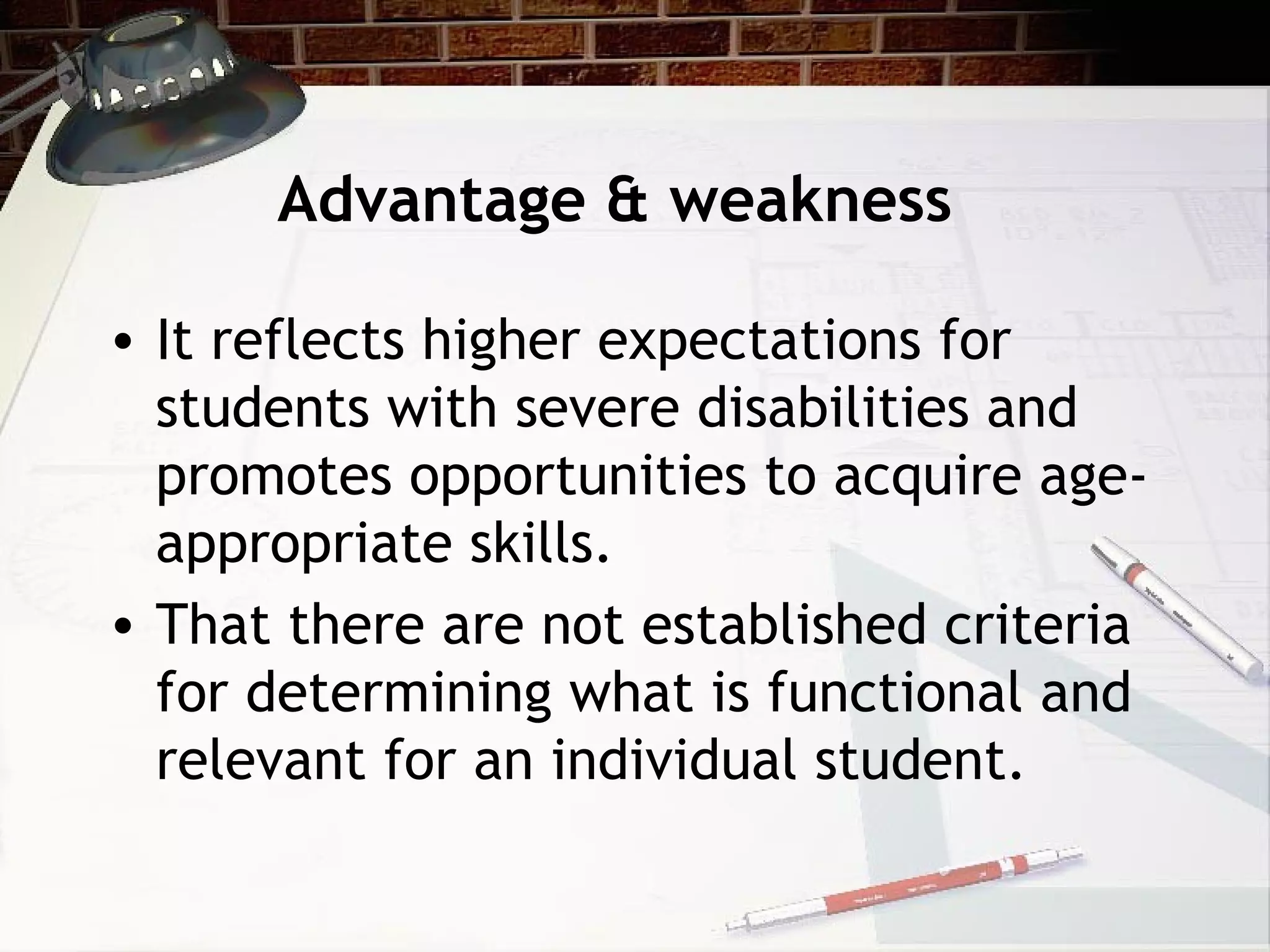 Advantage & weakness
• It reflects higher expectations for
students with severe disabilities and
promotes opportunities to acquire age-
appropriate skills.
• That there are not established criteria
for determining what is functional and
relevant for an individual student.
 