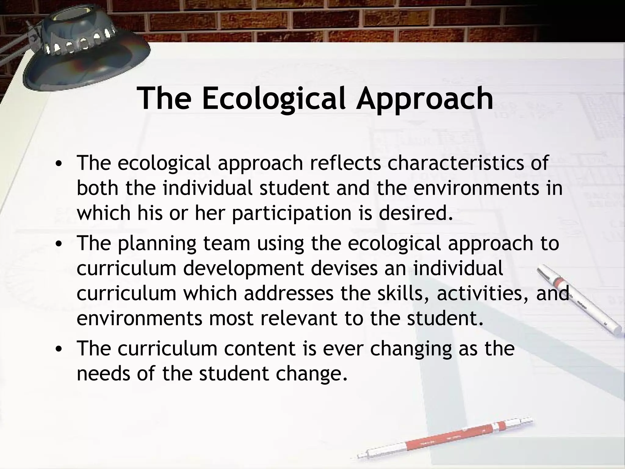 The Ecological Approach
• The ecological approach reflects characteristics of
both the individual student and the environments in
which his or her participation is desired.
• The planning team using the ecological approach to
curriculum development devises an individual
curriculum which addresses the skills, activities, and
environments most relevant to the student.
• The curriculum content is ever changing as the
needs of the student change.
 