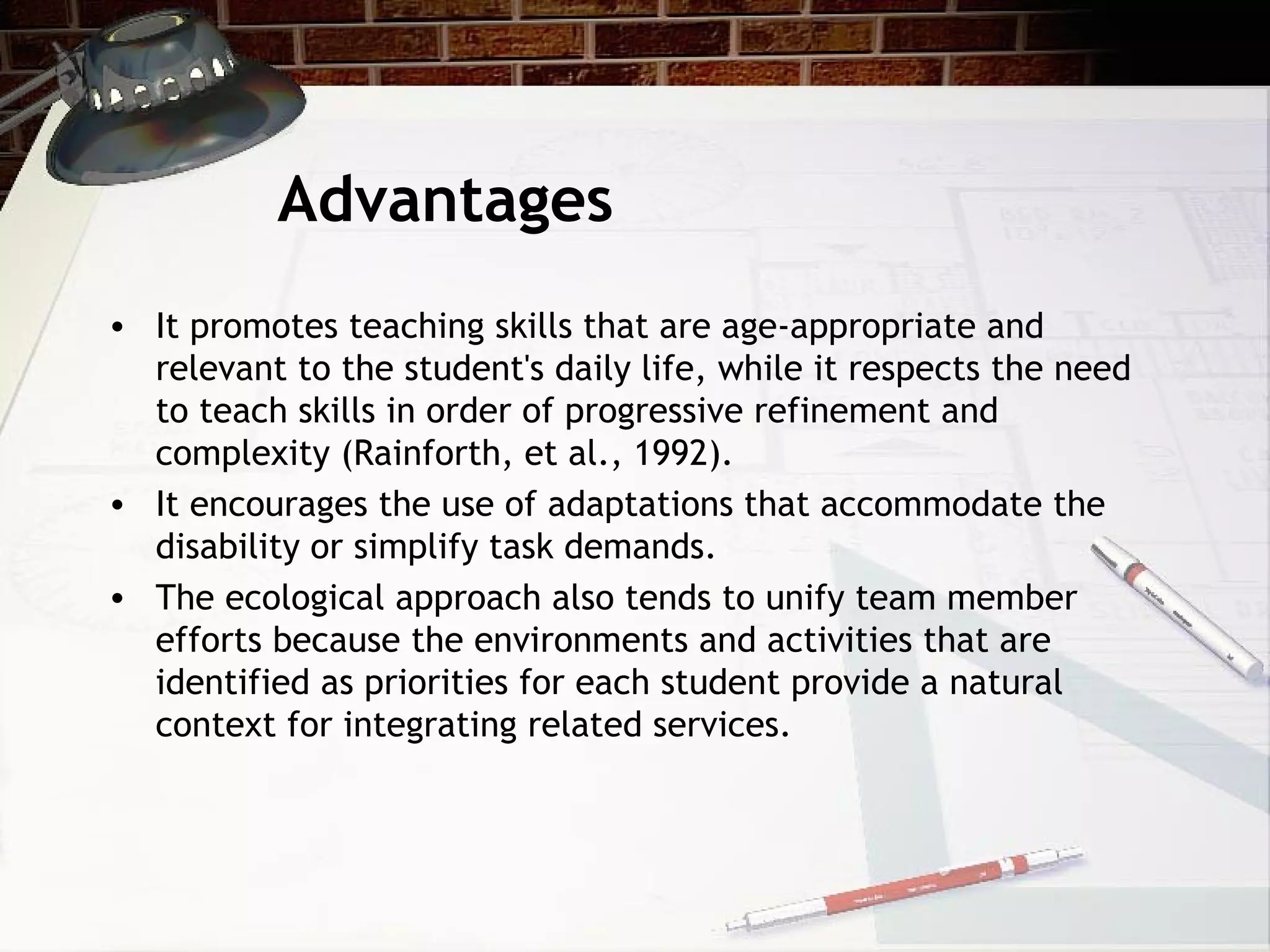 Advantages
• It promotes teaching skills that are age-appropriate and
relevant to the student's daily life, while it respects the need
to teach skills in order of progressive refinement and
complexity (Rainforth, et al., 1992).
• It encourages the use of adaptations that accommodate the
disability or simplify task demands.
• The ecological approach also tends to unify team member
efforts because the environments and activities that are
identified as priorities for each student provide a natural
context for integrating related services.
 