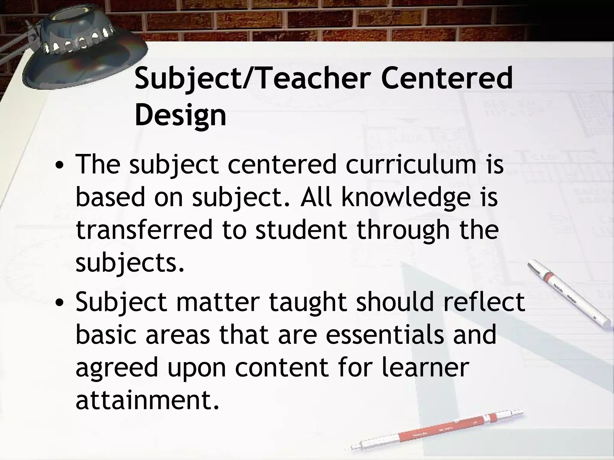 Subject/Teacher Centered
Design
• The subject centered curriculum is
based on subject. All knowledge is
transferred to student through the
subjects.
• Subject matter taught should reflect
basic areas that are essentials and
agreed upon content for learner
attainment.
 