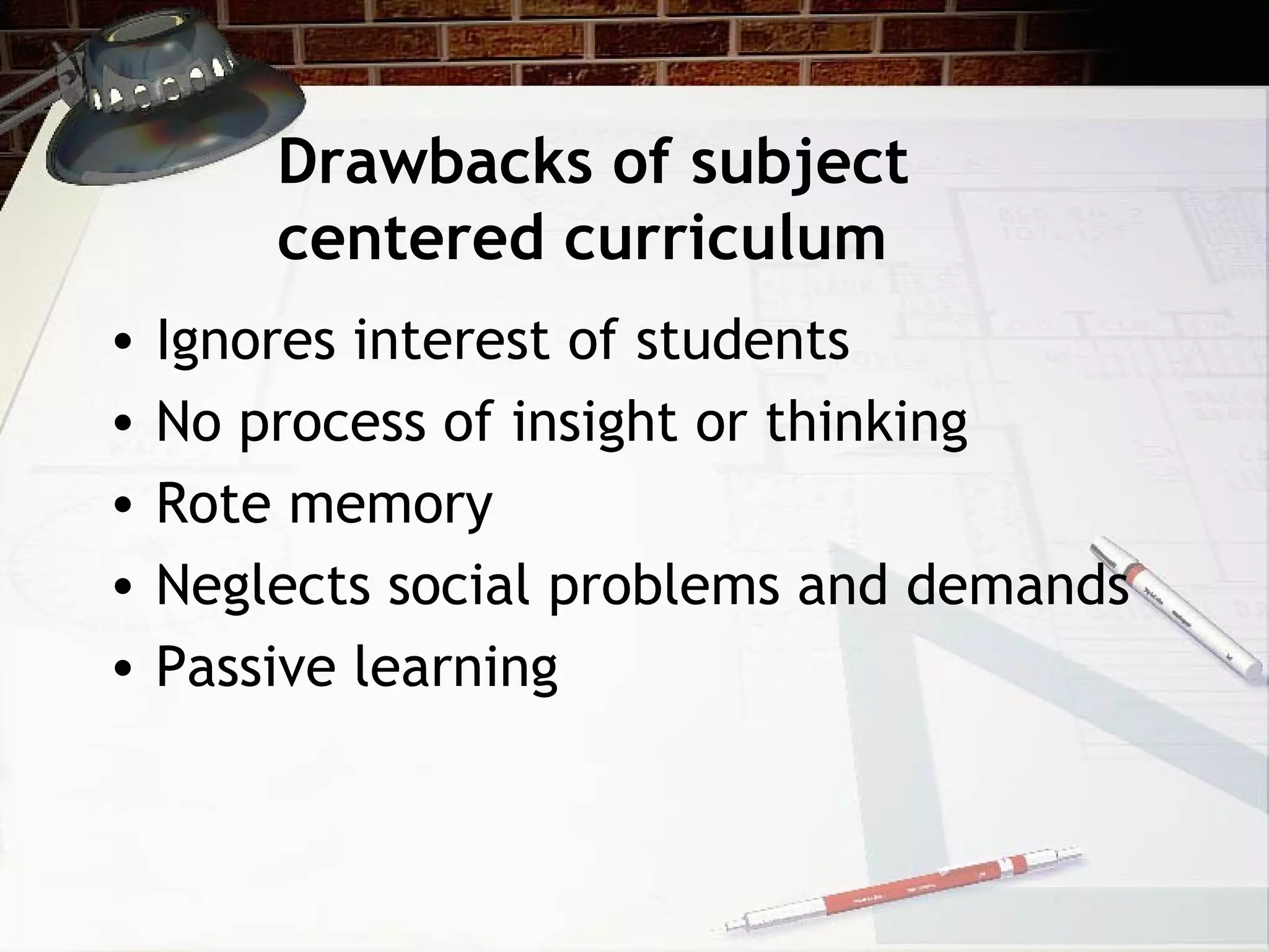 Drawbacks of subject
centered curriculum
• Ignores interest of students
• No process of insight or thinking
• Rote memory
• Neglects social problems and demands
• Passive learning
 