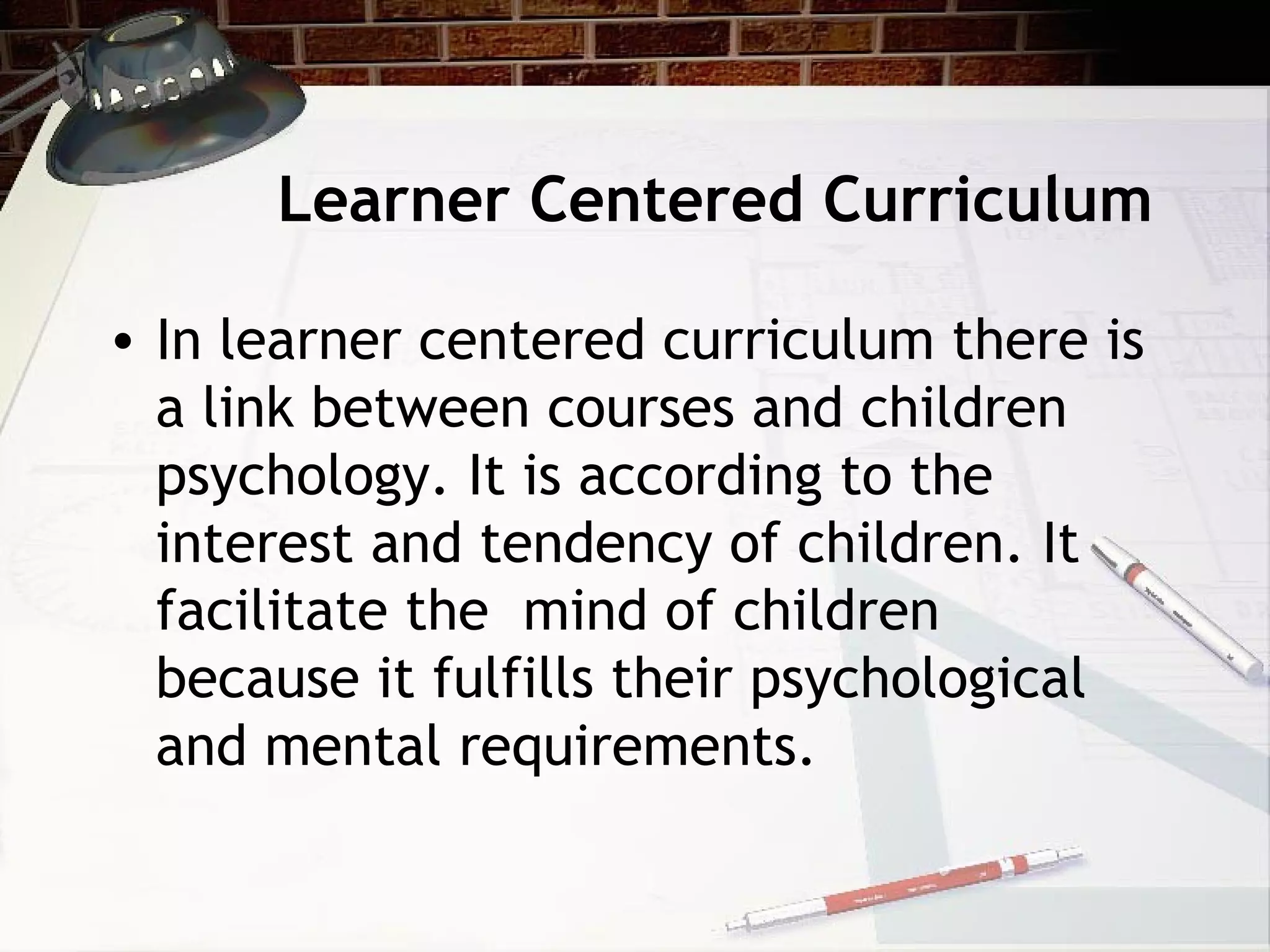 Learner Centered Curriculum
• In learner centered curriculum there is
a link between courses and children
psychology. It is according to the
interest and tendency of children. It
facilitate the mind of children
because it fulfills their psychological
and mental requirements.
 