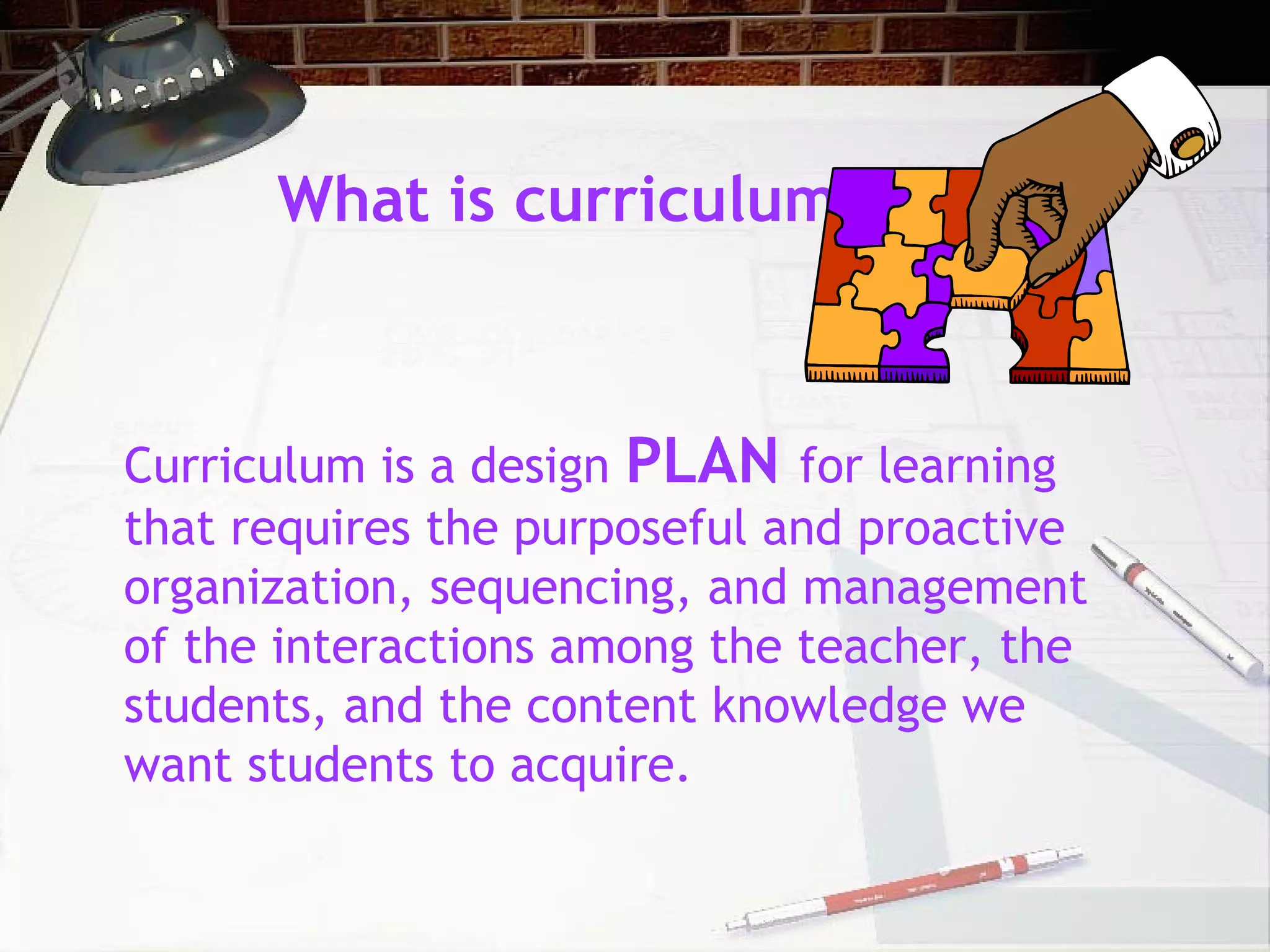 What is curriculum?
Curriculum is a design PLAN for learning
that requires the purposeful and proactive
organization, sequencing, and management
of the interactions among the teacher, the
students, and the content knowledge we
want students to acquire.
 
