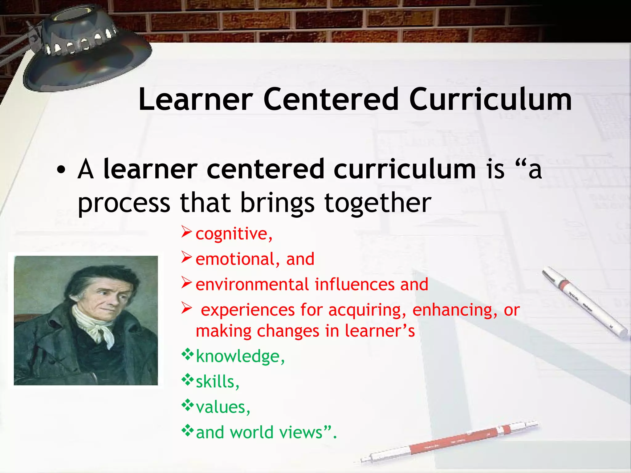 Learner Centered Curriculum
• A learner centered curriculum is “a
process that brings together
cognitive,
emotional, and
environmental influences and
 experiences for acquiring, enhancing, or
making changes in learner’s
knowledge,
skills,
values,
and world views”.
 