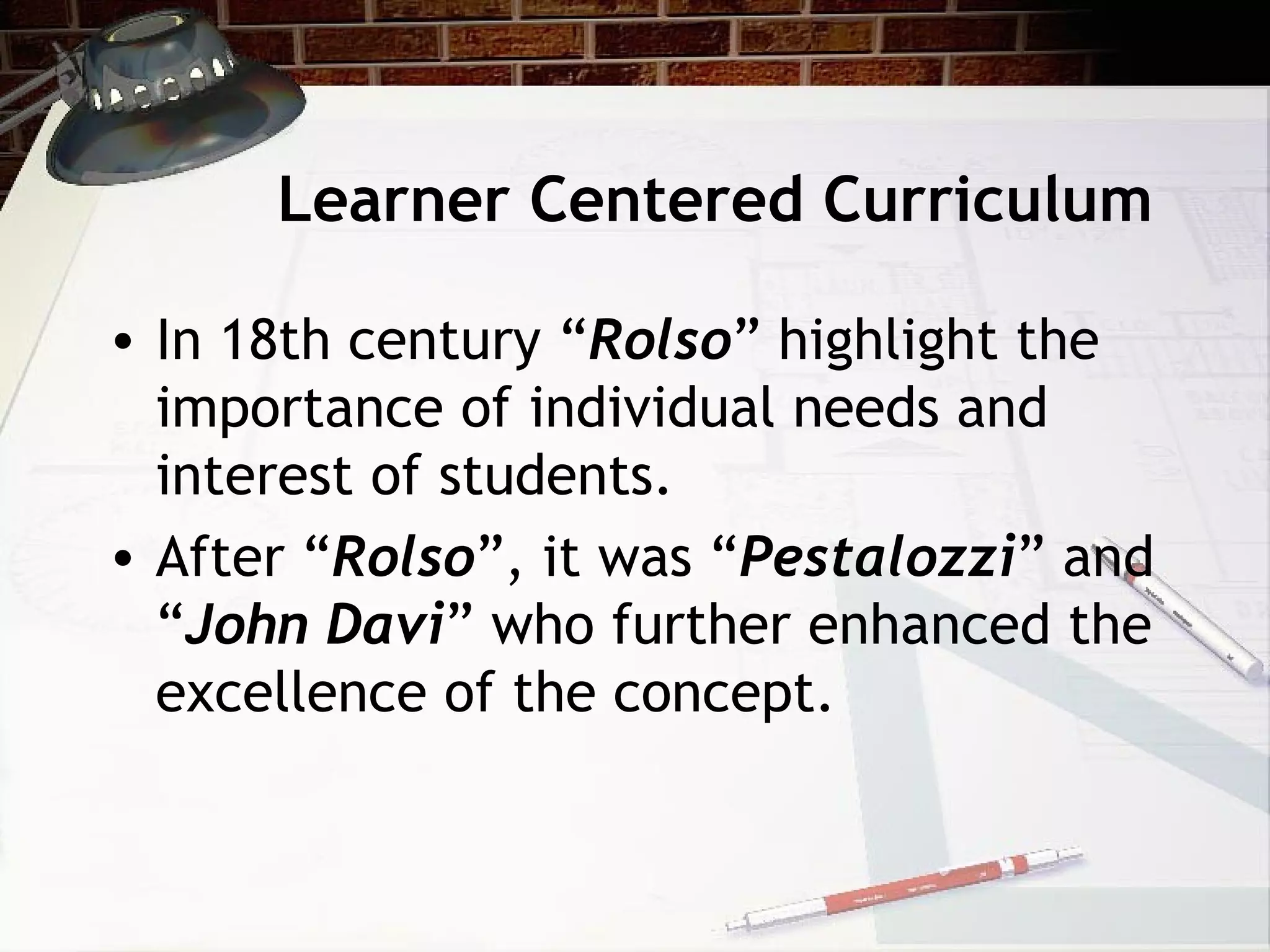 Learner Centered Curriculum
• In 18th century “Rolso” highlight the
importance of individual needs and
interest of students.
• After “Rolso”, it was “Pestalozzi” and
“John Davi” who further enhanced the
excellence of the concept.
 