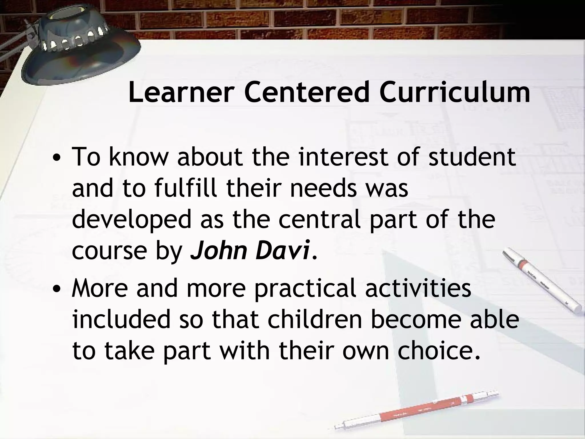 Learner Centered Curriculum
• To know about the interest of student
and to fulfill their needs was
developed as the central part of the
course by John Davi.
• More and more practical activities
included so that children become able
to take part with their own choice.
 