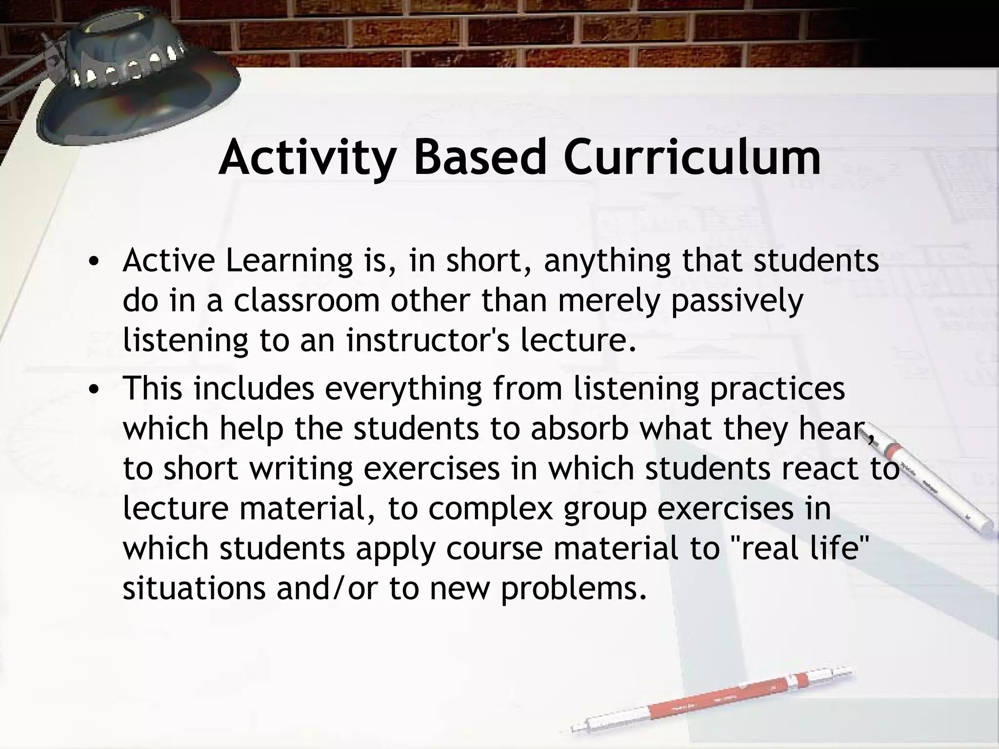 Activity Based Curriculum
• Active Learning is, in short, anything that students
do in a classroom other than merely passively
listening to an instructor's lecture.
• This includes everything from listening practices
which help the students to absorb what they hear,
to short writing exercises in which students react to
lecture material, to complex group exercises in
which students apply course material to "real life"
situations and/or to new problems.
 