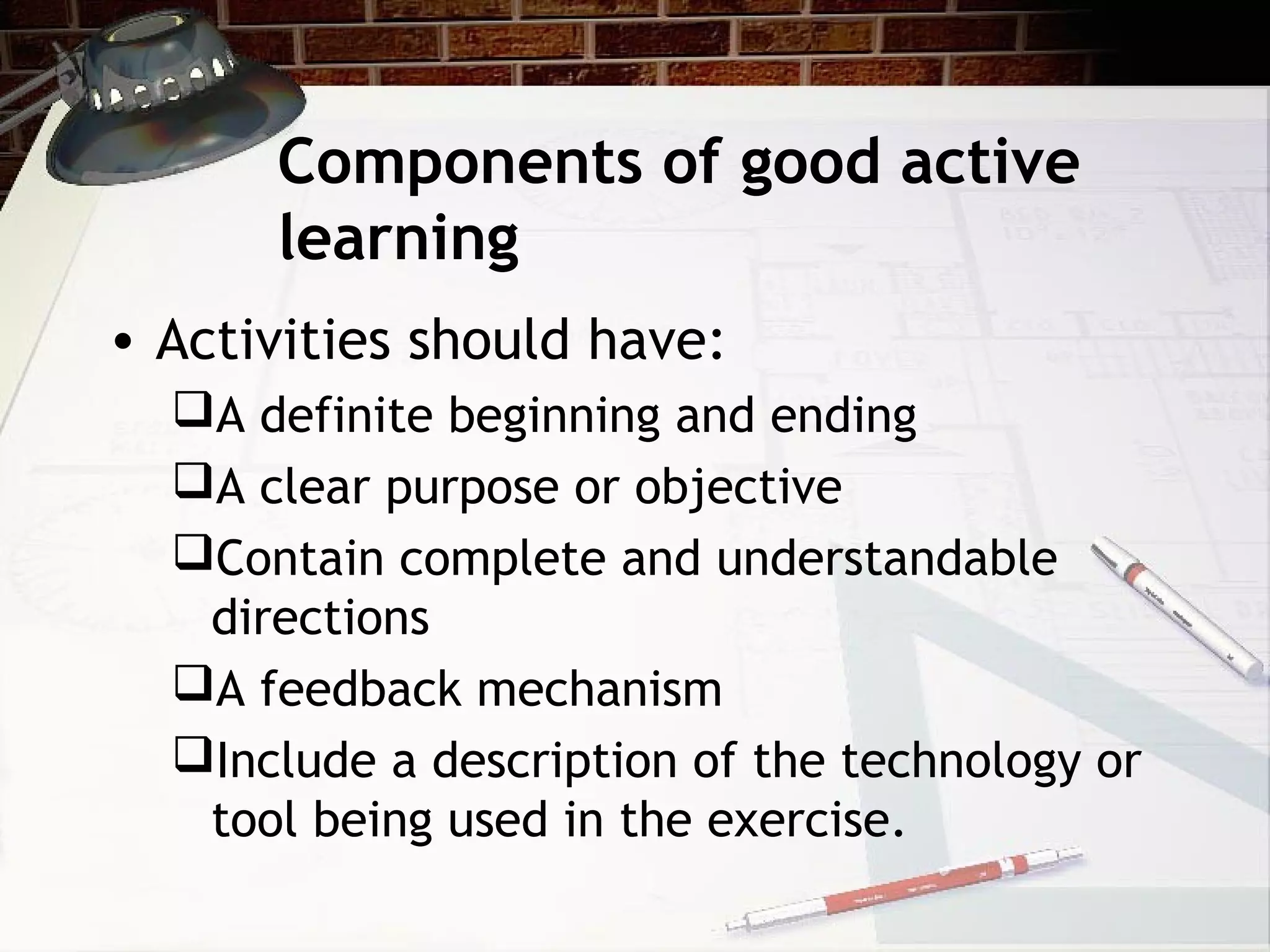 Components of good active
learning
• Activities should have:
A definite beginning and ending
A clear purpose or objective
Contain complete and understandable
directions
A feedback mechanism
Include a description of the technology or
tool being used in the exercise.
 