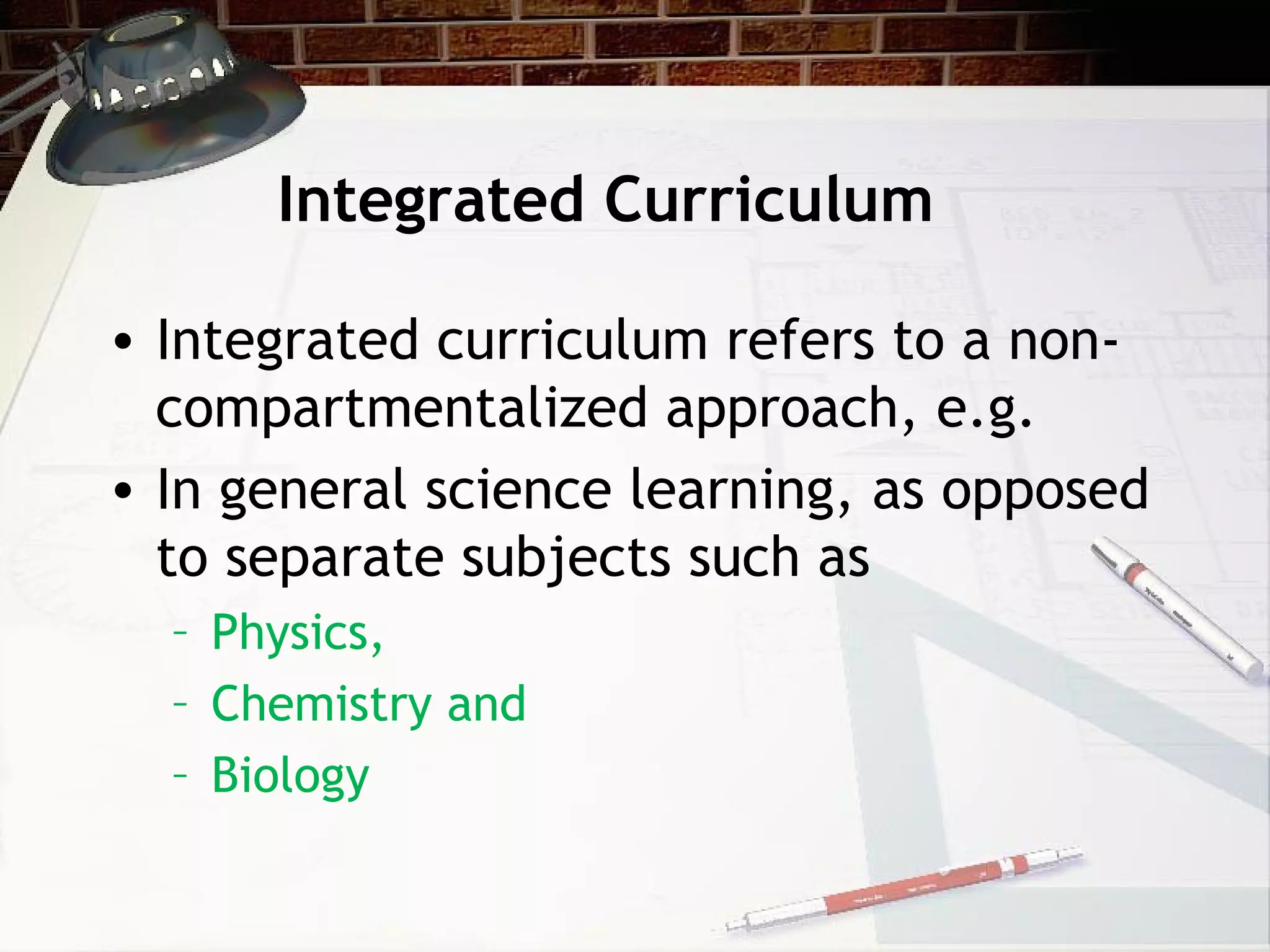 Integrated Curriculum
• Integrated curriculum refers to a non-
compartmentalized approach, e.g.
• In general science learning, as opposed
to separate subjects such as
– Physics,
– Chemistry and
– Biology
 