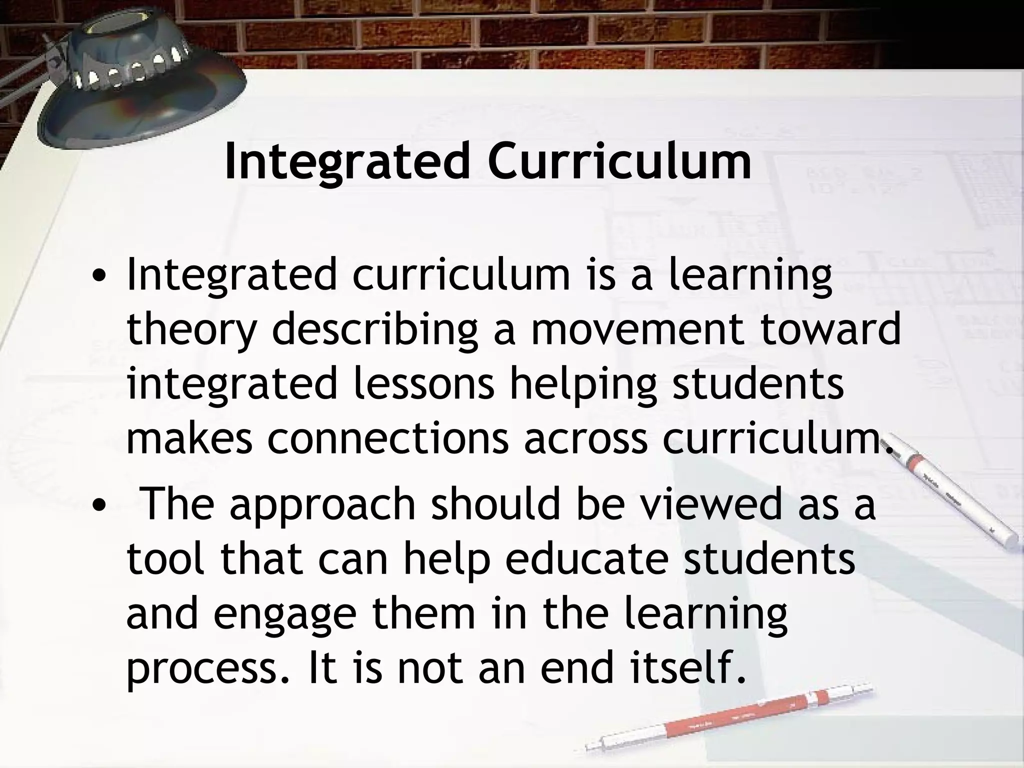 Integrated Curriculum
• Integrated curriculum is a learning
theory describing a movement toward
integrated lessons helping students
makes connections across curriculum.
• The approach should be viewed as a
tool that can help educate students
and engage them in the learning
process. It is not an end itself.
 