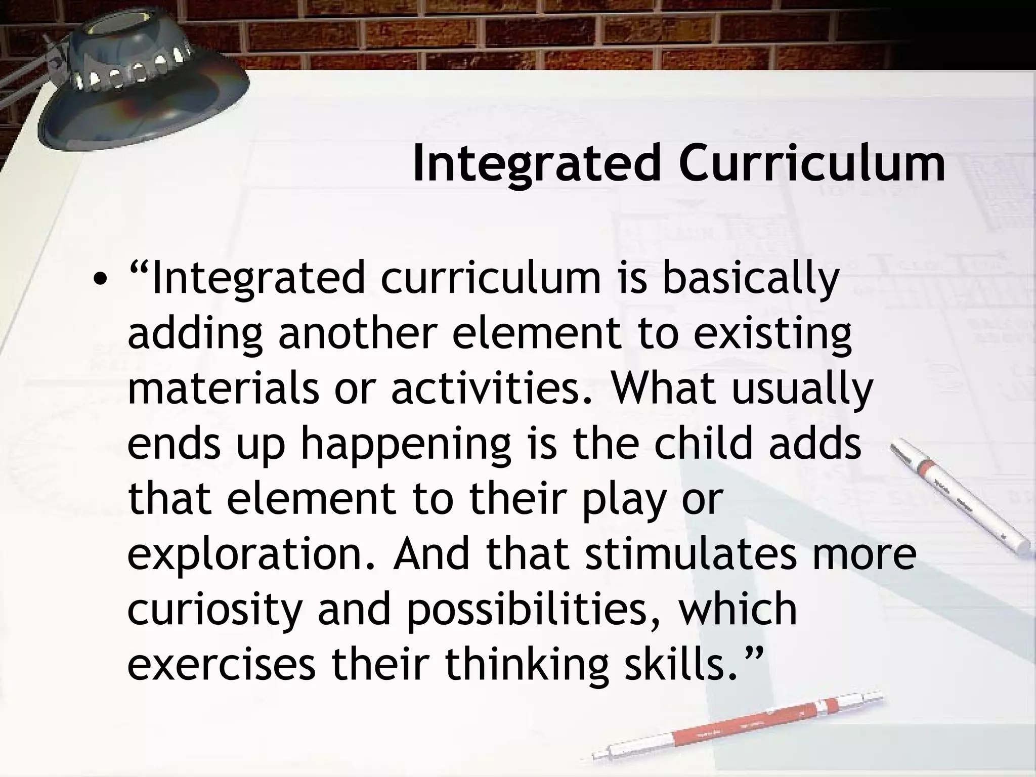 Integrated Curriculum
• “Integrated curriculum is basically
adding another element to existing
materials or activities. What usually
ends up happening is the child adds
that element to their play or
exploration. And that stimulates more
curiosity and possibilities, which
exercises their thinking skills.”
 