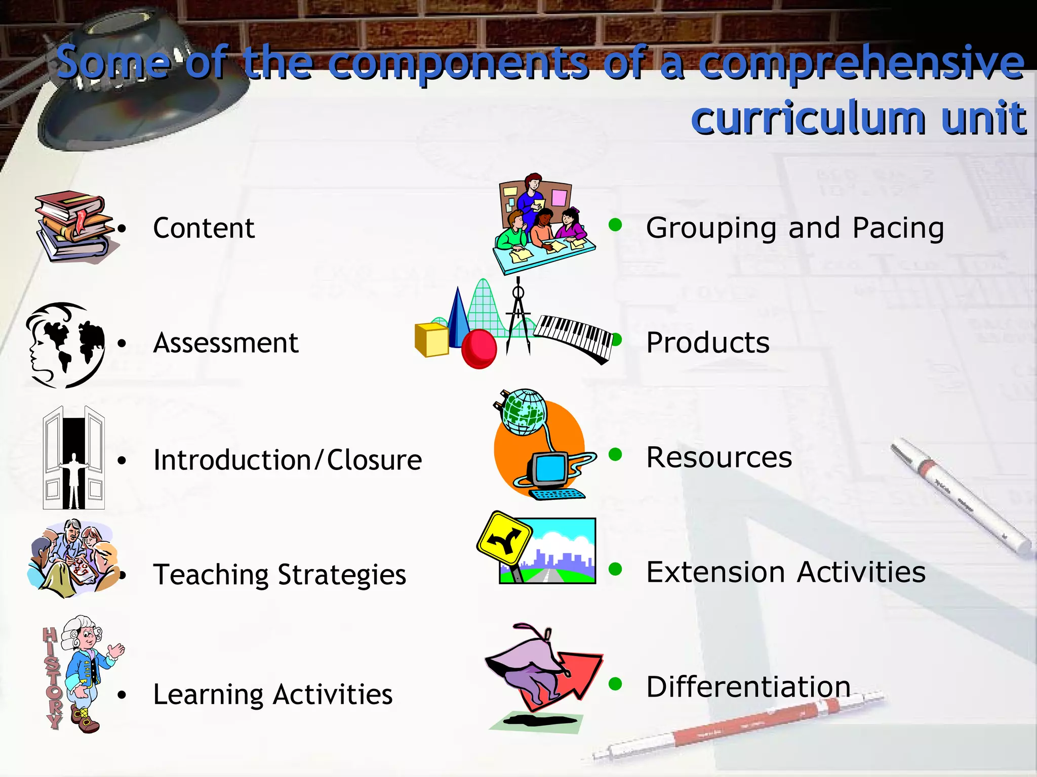 Some of the components of a comprehensiveSome of the components of a comprehensive
curriculum unitcurriculum unit
• Content
• Assessment
• Introduction/Closure
• Teaching Strategies
• Learning Activities
 Grouping and Pacing
 Products
 Resources
 Extension Activities
 Differentiation
 