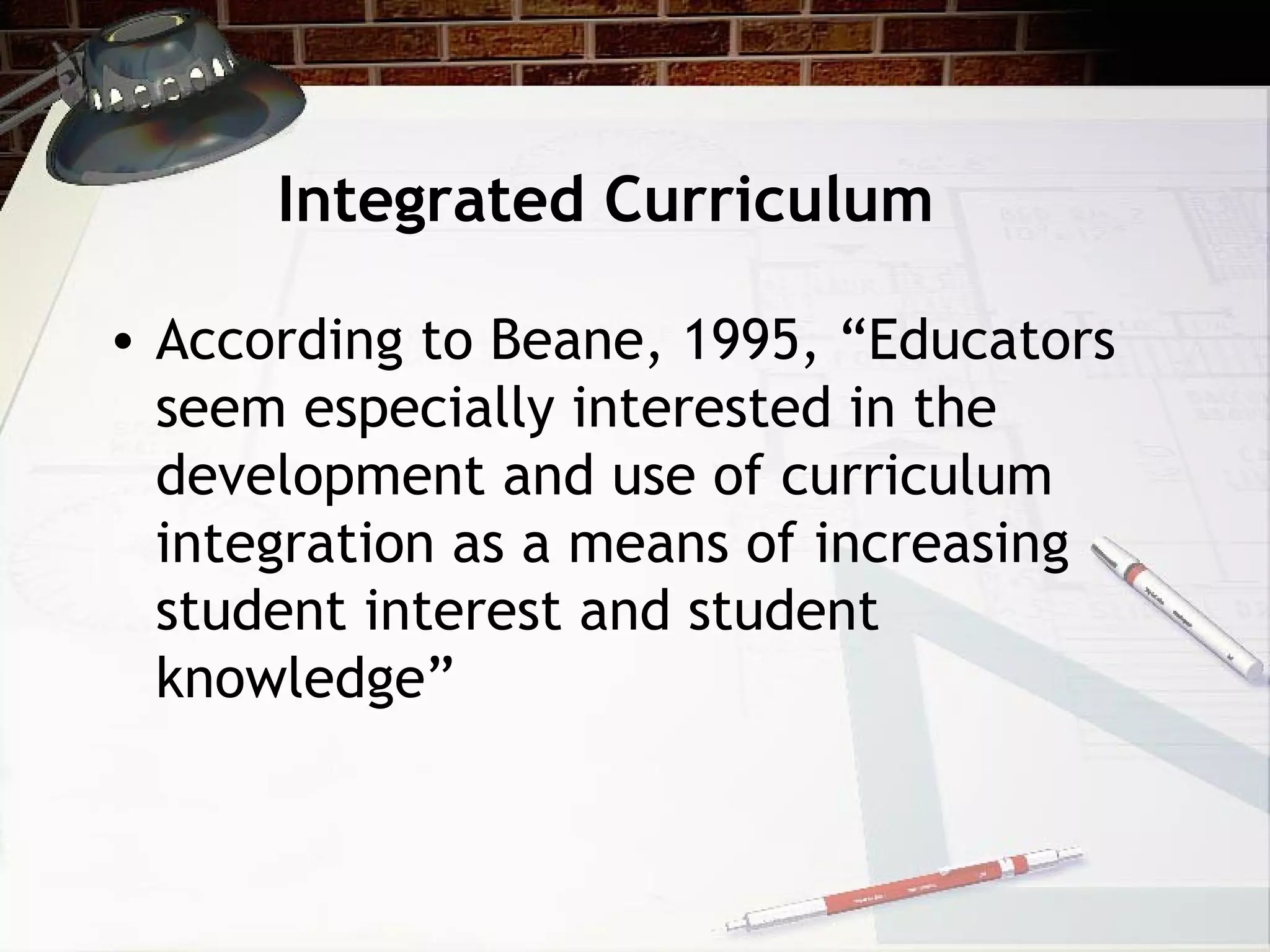 Integrated Curriculum
• According to Beane, 1995, “Educators
seem especially interested in the
development and use of curriculum
integration as a means of increasing
student interest and student
knowledge”
 