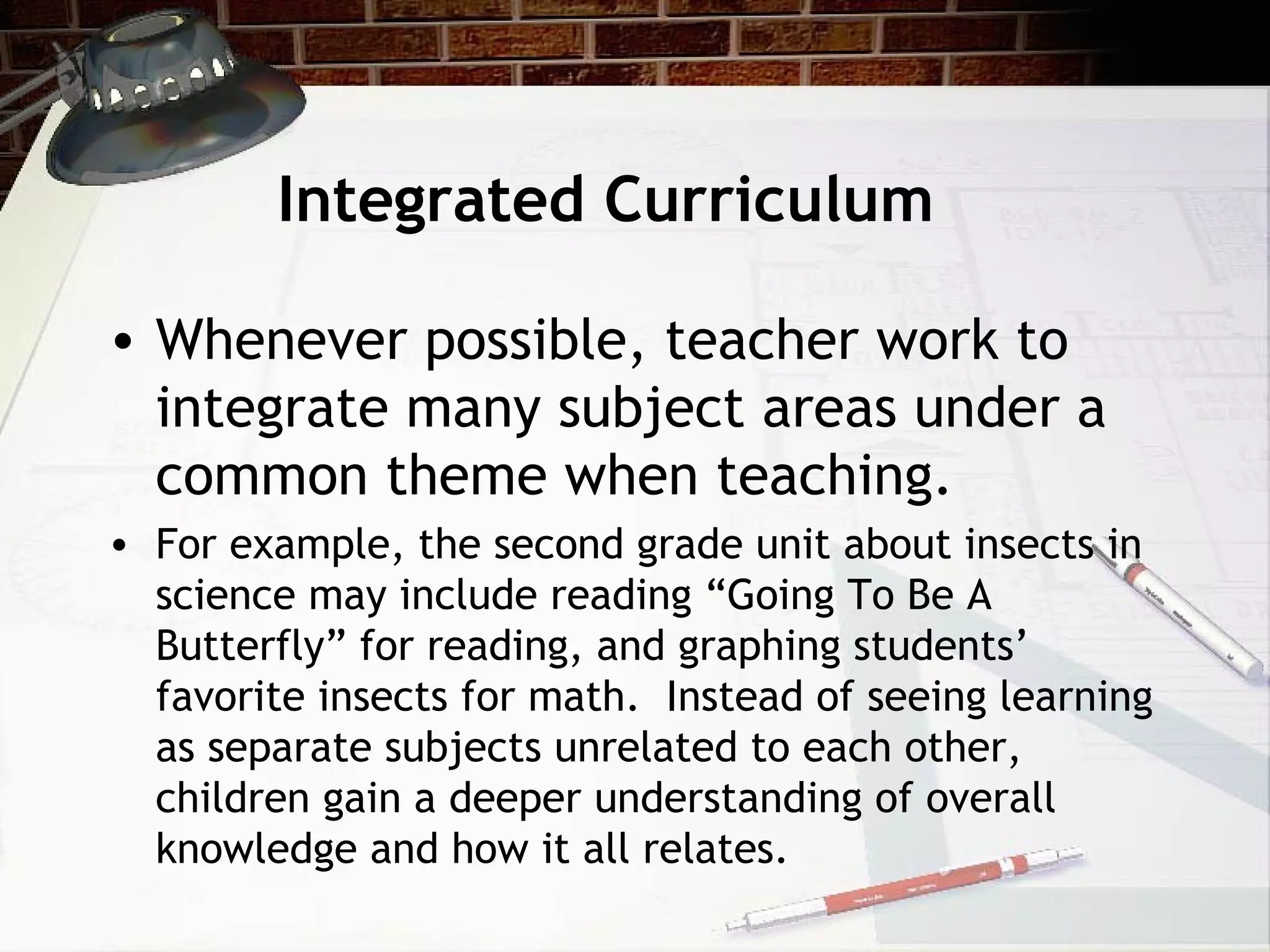 Integrated Curriculum
• Whenever possible, teacher work to
integrate many subject areas under a
common theme when teaching.
• For example, the second grade unit about insects in
science may include reading “Going To Be A
Butterfly” for reading, and graphing students’
favorite insects for math. Instead of seeing learning
as separate subjects unrelated to each other,
children gain a deeper understanding of overall
knowledge and how it all relates.
 