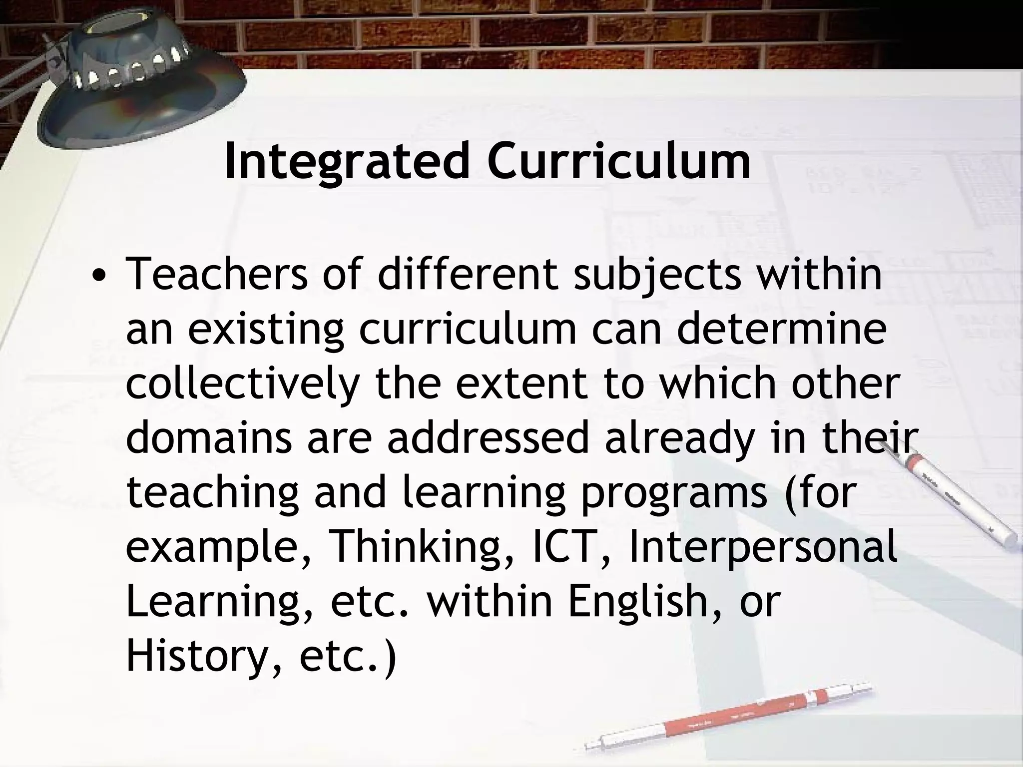 Integrated Curriculum
• Teachers of different subjects within
an existing curriculum can determine
collectively the extent to which other
domains are addressed already in their
teaching and learning programs (for
example, Thinking, ICT, Interpersonal
Learning, etc. within English, or
History, etc.)
 