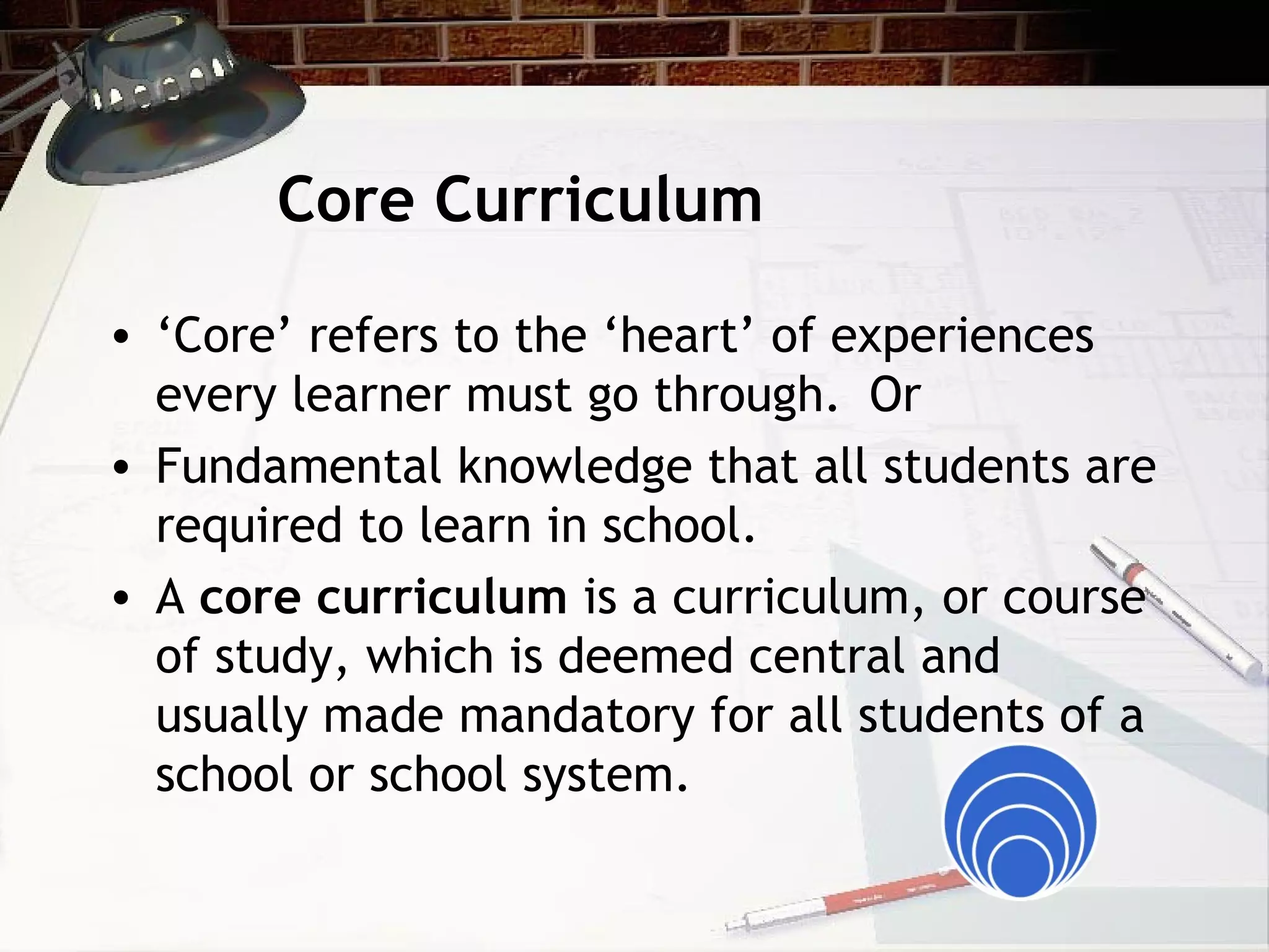 Core Curriculum
• ‘Core’ refers to the ‘heart’ of experiences
every learner must go through. Or
• Fundamental knowledge that all students are
required to learn in school.
• A core curriculum is a curriculum, or course
of study, which is deemed central and
usually made mandatory for all students of a
school or school system.
 