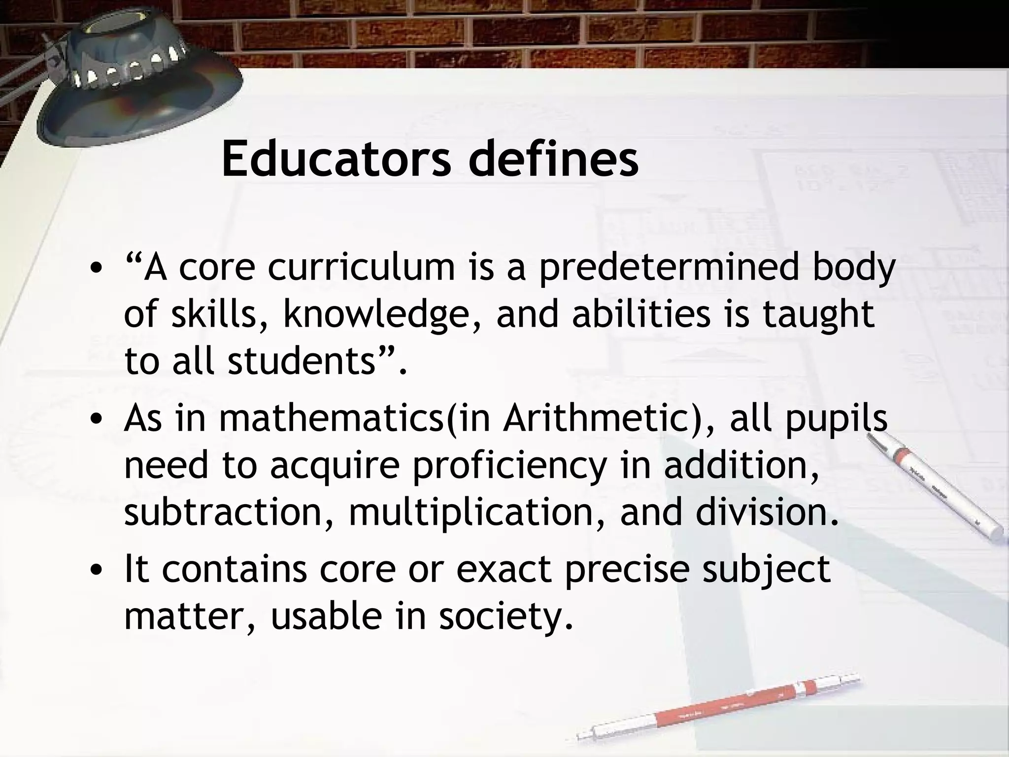 Educators defines
• “A core curriculum is a predetermined body
of skills, knowledge, and abilities is taught
to all students”.
• As in mathematics(in Arithmetic), all pupils
need to acquire proficiency in addition,
subtraction, multiplication, and division.
• It contains core or exact precise subject
matter, usable in society.
 
