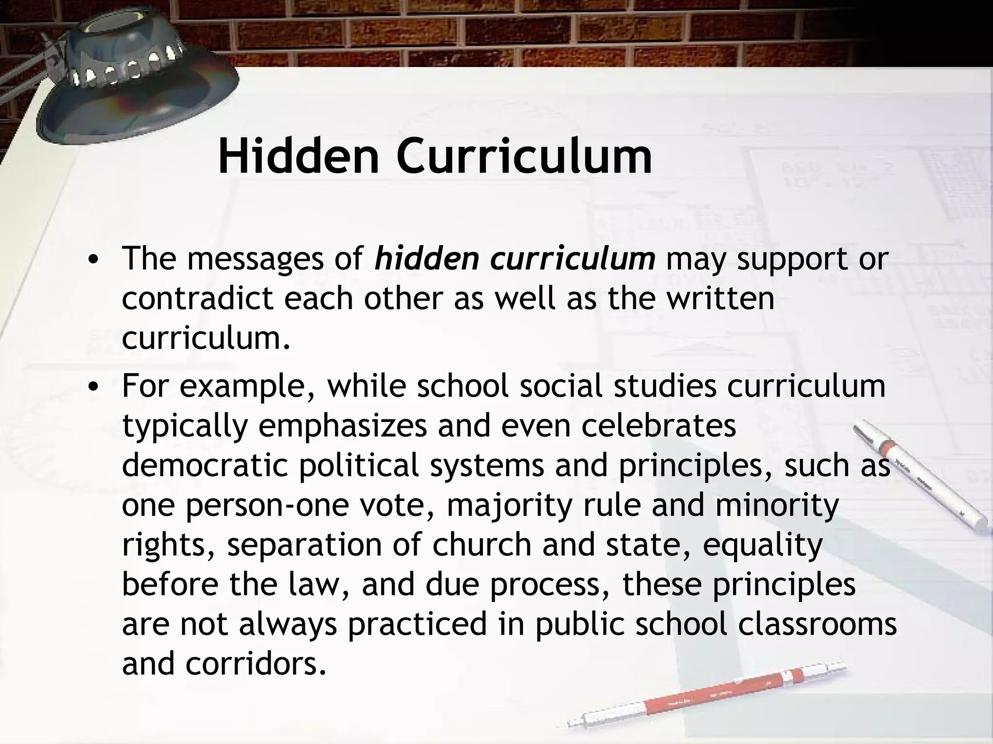 Hidden Curriculum
• The messages of hidden curriculum may support or
contradict each other as well as the written
curriculum.
• For example, while school social studies curriculum
typically emphasizes and even celebrates
democratic political systems and principles, such as
one person-one vote, majority rule and minority
rights, separation of church and state, equality
before the law, and due process, these principles
are not always practiced in public school classrooms
and corridors.
 
