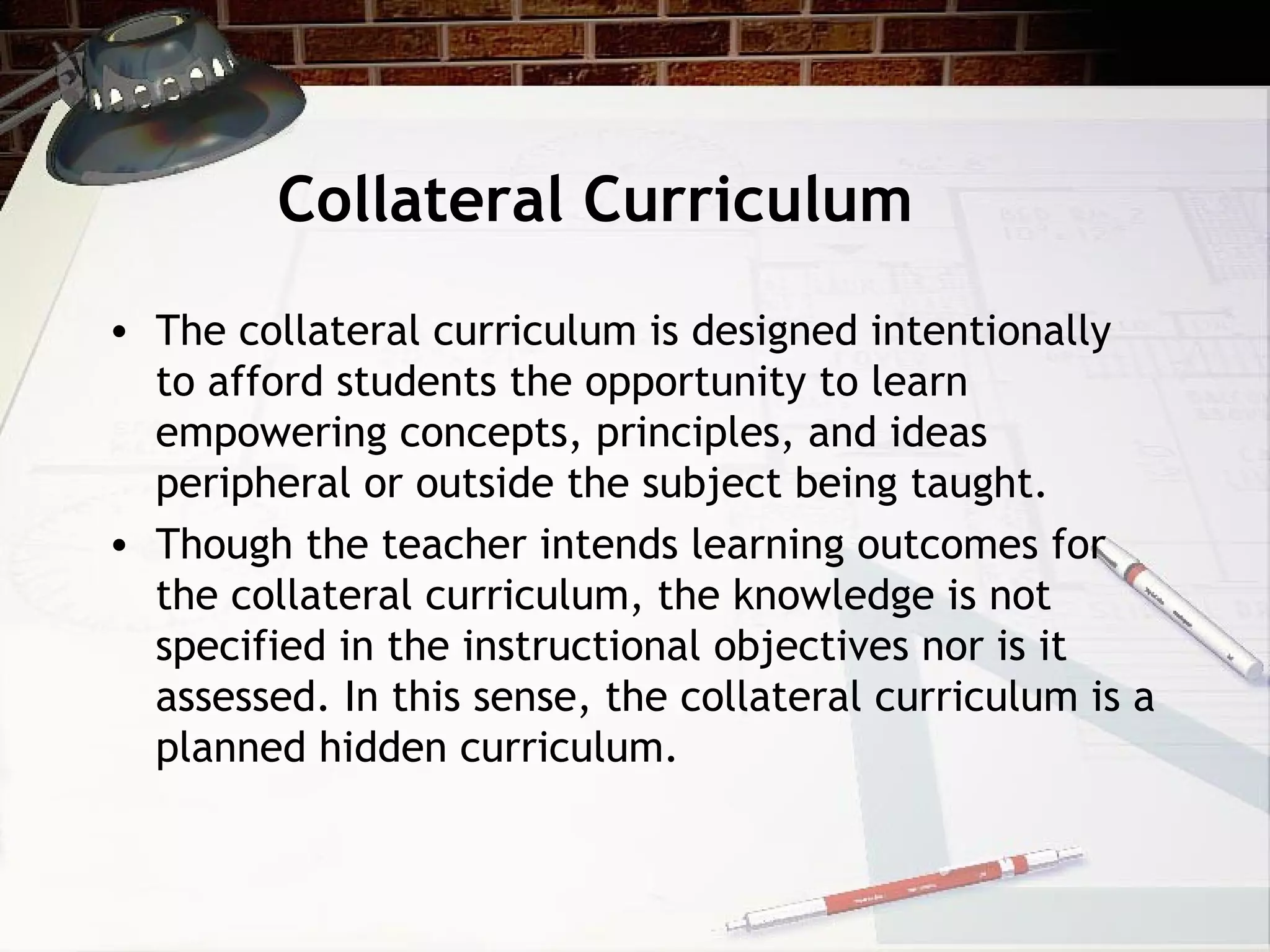 Collateral Curriculum
• The collateral curriculum is designed intentionally
to afford students the opportunity to learn
empowering concepts, principles, and ideas
peripheral or outside the subject being taught.
• Though the teacher intends learning outcomes for
the collateral curriculum, the knowledge is not
specified in the instructional objectives nor is it
assessed. In this sense, the collateral curriculum is a
planned hidden curriculum.
 
