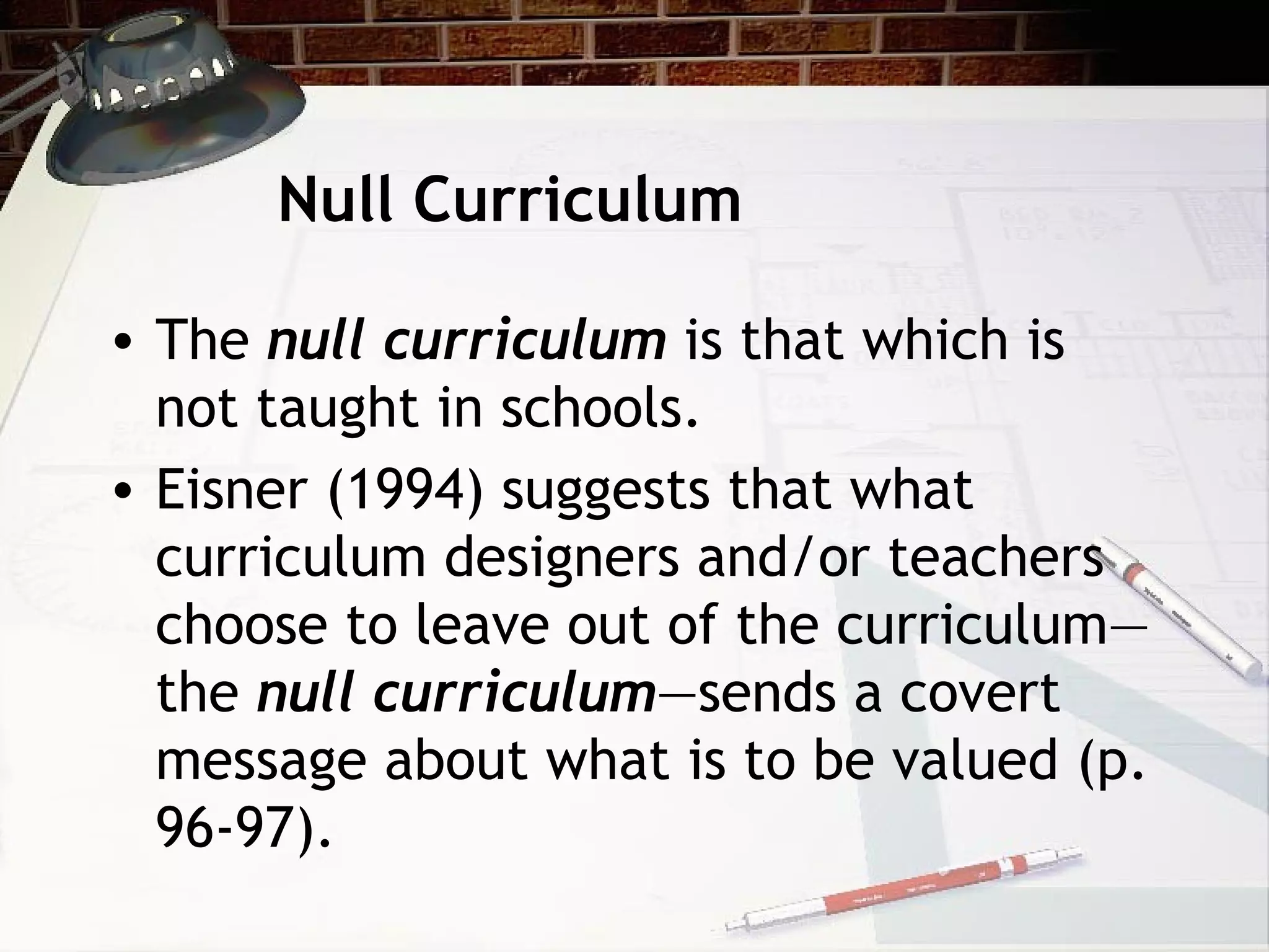 Null Curriculum
• The null curriculum is that which is
not taught in schools.
• Eisner (1994) suggests that what
curriculum designers and/or teachers
choose to leave out of the curriculum—
the null curriculum—sends a covert
message about what is to be valued (p.
96-97).
 