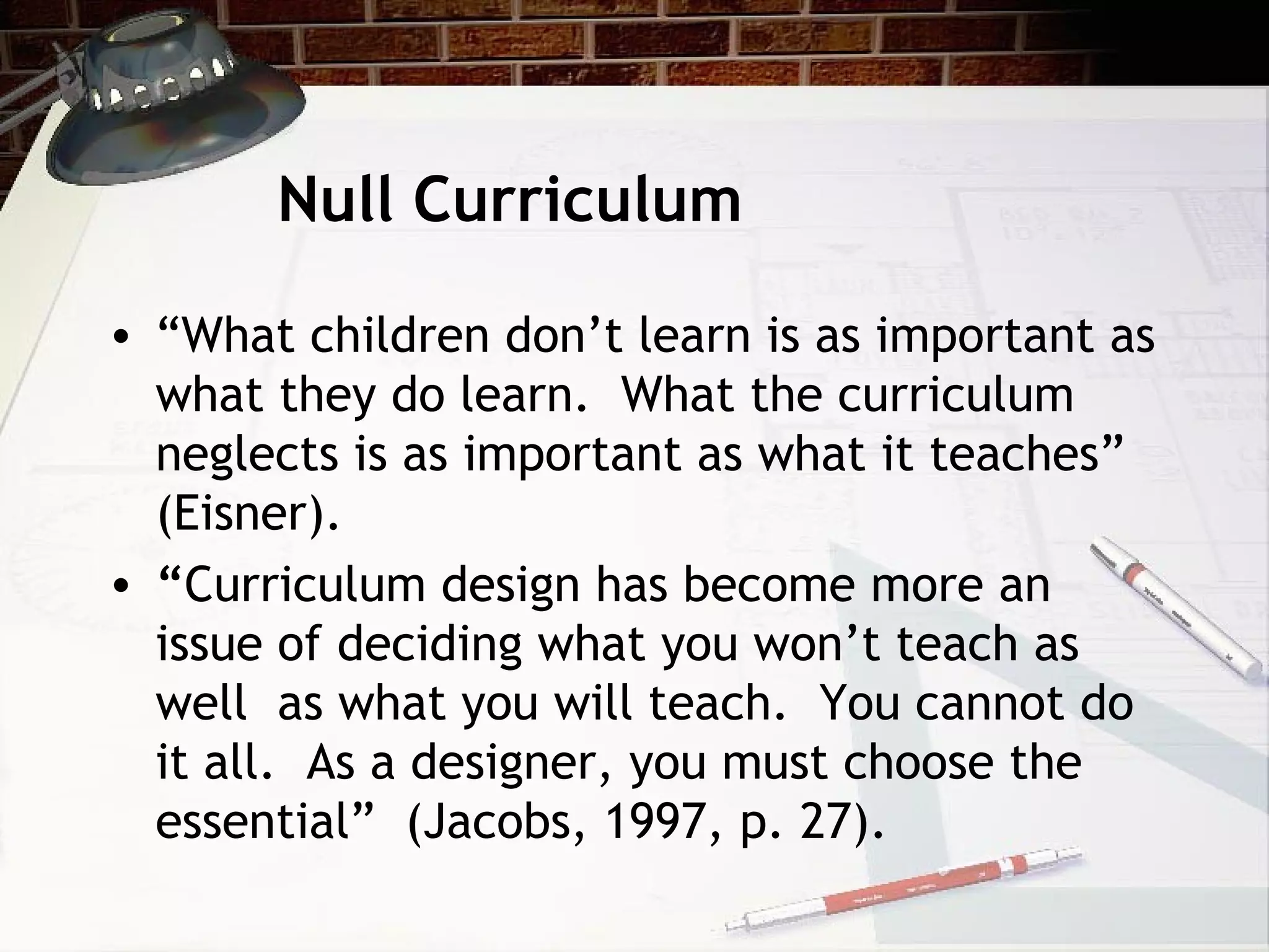 Null Curriculum
• “What children don’t learn is as important as
what they do learn. What the curriculum
neglects is as important as what it teaches”
(Eisner).
• “Curriculum design has become more an
issue of deciding what you won’t teach as
well as what you will teach. You cannot do
it all. As a designer, you must choose the
essential” (Jacobs, 1997, p. 27).
 
