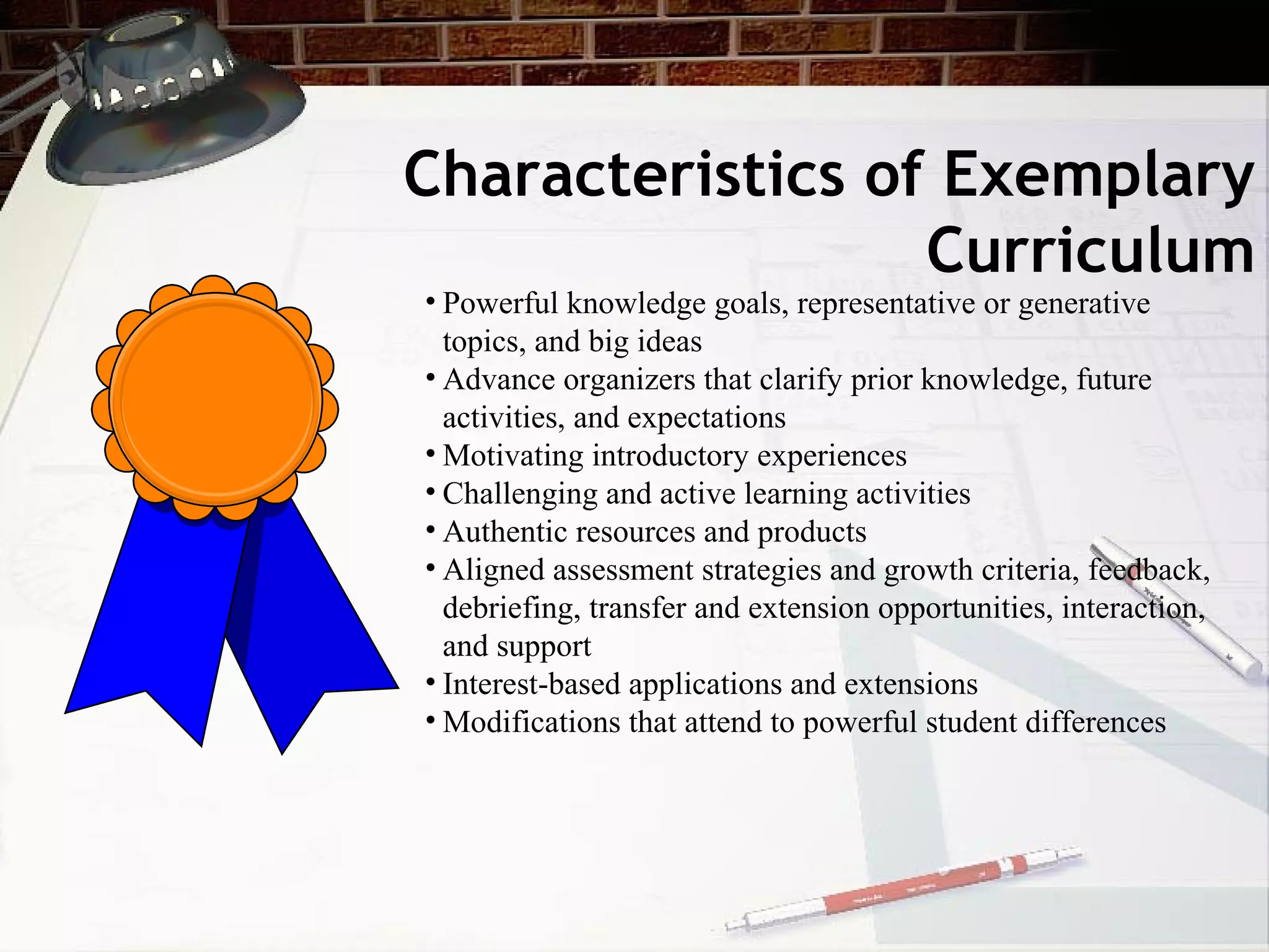 Characteristics of Exemplary
Curriculum
• Powerful knowledge goals, representative or generative
topics, and big ideas
• Advance organizers that clarify prior knowledge, future
activities, and expectations
• Motivating introductory experiences
• Challenging and active learning activities
• Authentic resources and products
• Aligned assessment strategies and growth criteria, feedback,
debriefing, transfer and extension opportunities, interaction,
and support
• Interest-based applications and extensions
• Modifications that attend to powerful student differences
 