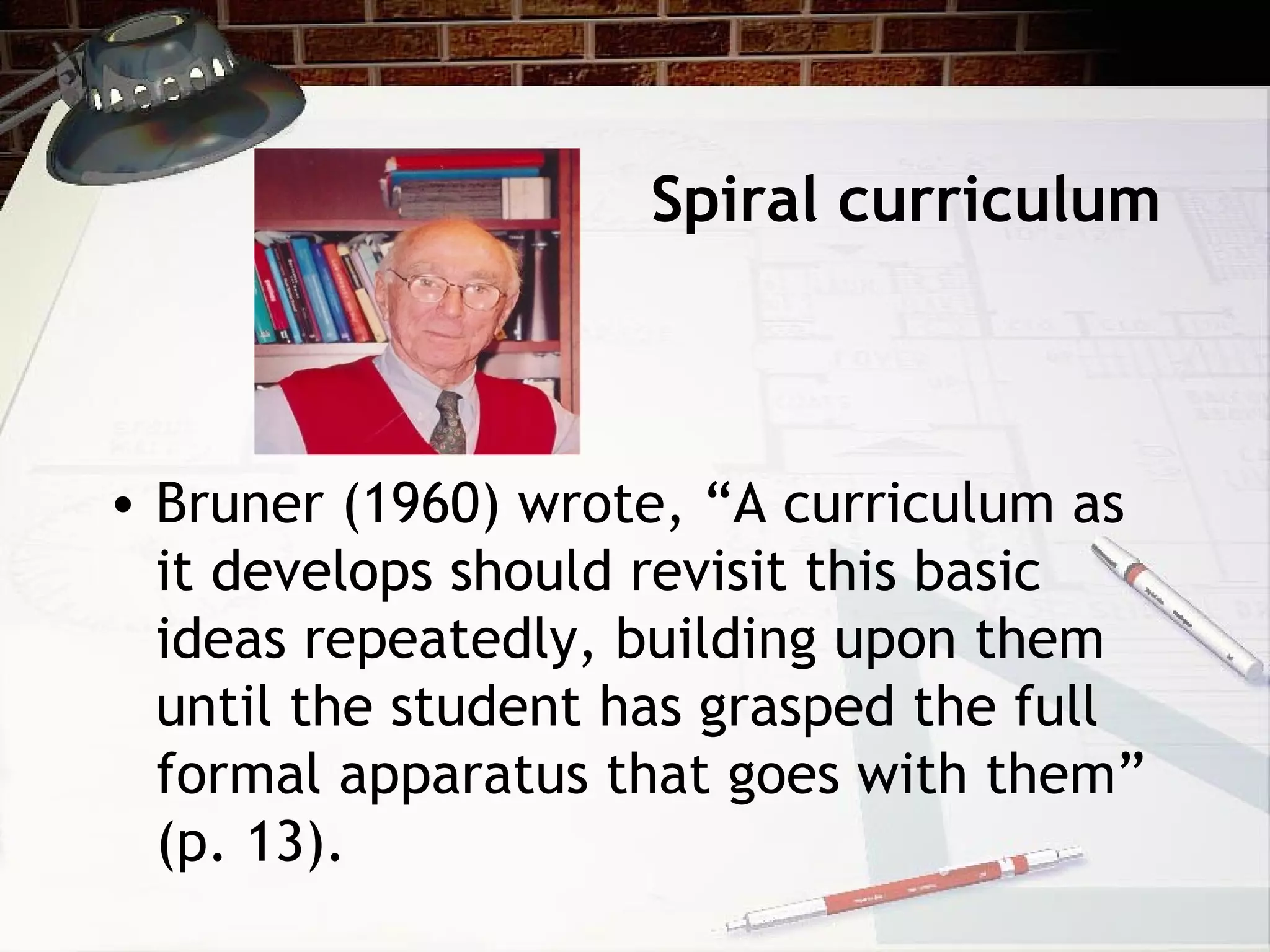 Spiral curriculum
• Bruner (1960) wrote, “A curriculum as
it develops should revisit this basic
ideas repeatedly, building upon them
until the student has grasped the full
formal apparatus that goes with them”
(p. 13).
 