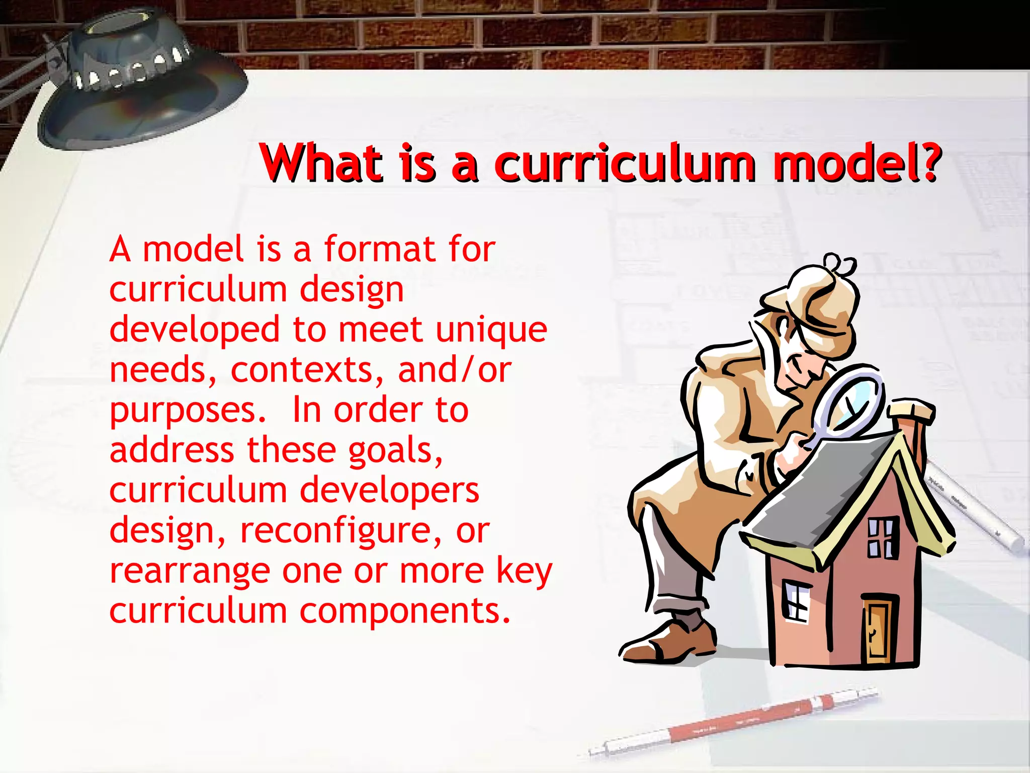 What is a curriculum model?What is a curriculum model?
A model is a format for
curriculum design
developed to meet unique
needs, contexts, and/or
purposes. In order to
address these goals,
curriculum developers
design, reconfigure, or
rearrange one or more key
curriculum components.
 
