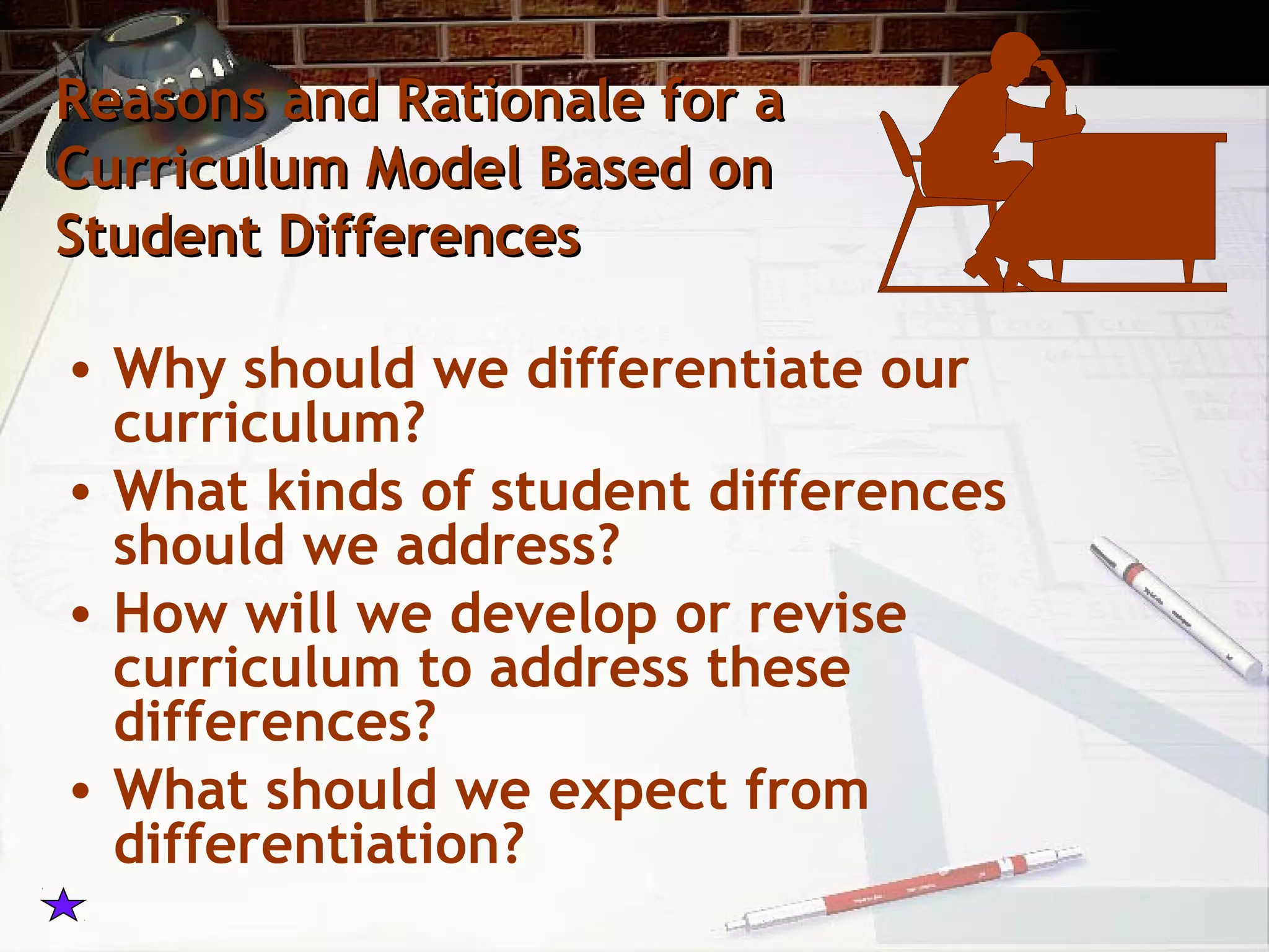 Reasons and Rationale for aReasons and Rationale for a
Curriculum Model Based onCurriculum Model Based on
Student DifferencesStudent Differences
• Why should we differentiate our
curriculum?
• What kinds of student differences
should we address?
• How will we develop or revise
curriculum to address these
differences?
• What should we expect from
differentiation?
 