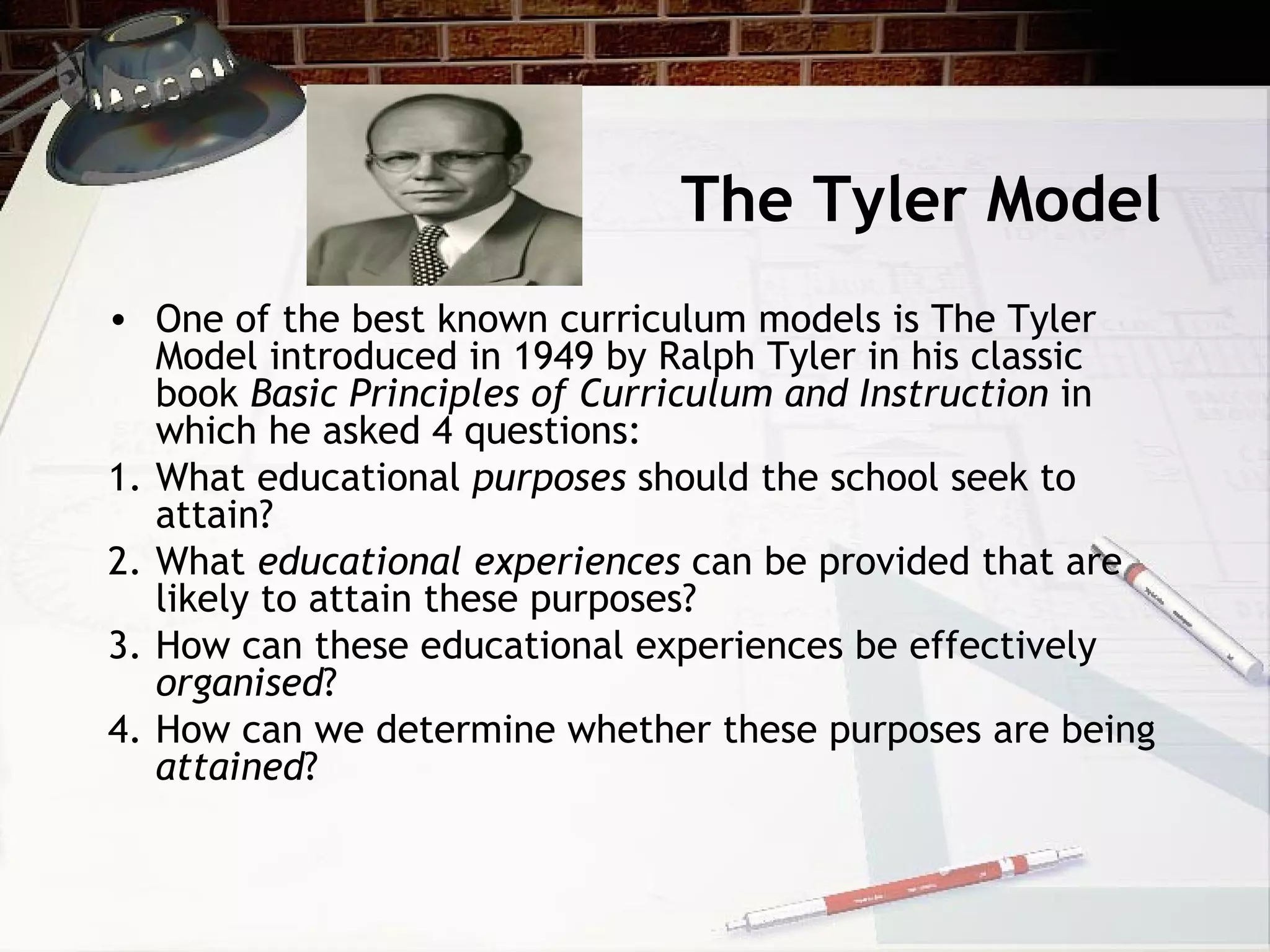 The Tyler Model
• One of the best known curriculum models is The Tyler
Model introduced in 1949 by Ralph Tyler in his classic
book Basic Principles of Curriculum and Instruction in
which he asked 4 questions:
1. What educational purposes should the school seek to
attain?
2. What educational experiences can be provided that are
likely to attain these purposes?
3. How can these educational experiences be effectively
organised?
4. How can we determine whether these purposes are being
attained?
 
