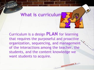 What is curriculum?
Curriculum is a design PLAN for learning
that requires the purposeful and proactive
organization, sequencing, and management
of the interactions among the teacher, the
students, and the content knowledge we
want students to acquire.
 