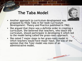 The Taba Model
• Another approach to curriculum development was
proposed by Hilda Taba in her book Curriculum
Development: Theory and Practice published in 1962.
• She argued that there was a definite order in creating a
curriculum. She believed that teachers, who teach the
curriculum, should participate in developing it which led
to the model being called the grass-roots approach.
• She noted 7 major steps to her grass-roots model in
which teachers would have major input. She was of the
opinion that the Tyler model was more of an
administrative model.
 