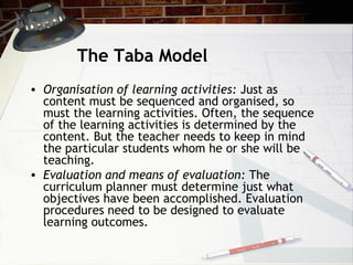 The Taba Model
• Organisation of learning activities: Just as
content must be sequenced and organised, so
must the learning activities. Often, the sequence
of the learning activities is determined by the
content. But the teacher needs to keep in mind
the particular students whom he or she will be
teaching.
• Evaluation and means of evaluation: The
curriculum planner must determine just what
objectives have been accomplished. Evaluation
procedures need to be designed to evaluate
learning outcomes.
 