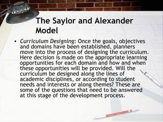 The Saylor and Alexander
Model
• Curriculum Designing: Once the goals, objectives
and domains have been established, planners
move into the process of designing the curriculum.
Here decision is made on the appropriate learning
opportunities for each domain and how and when
these opportunities will be provided. Will the
curriculum be designed along the lines of
academic disciplines, or according to student
needs and interests or along themes? These are
some of the questions that need to be answered
at this stage of the development process.
 