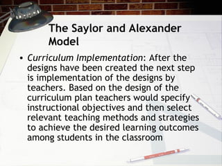 The Saylor and Alexander
Model
• Curriculum Implementation: After the
designs have been created the next step
is implementation of the designs by
teachers. Based on the design of the
curriculum plan teachers would specify
instructional objectives and then select
relevant teaching methods and strategies
to achieve the desired learning outcomes
among students in the classroom
 