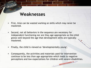 Weaknesses
• First, time can be wasted working on skills which may never be
mastered.
• Second, not all behaviors in the sequence are necessary for
independent functioning nor are they age appropriate as the child
grows well beyond the age that development skills are typically
mastered.
• Finally, the child is viewed as "developmentally young".
• Consequently, the activities and materials used for intervention
continue to be less than age appropriate which leads to negative
perceptions and low expectations for children with severe disabilities.
 