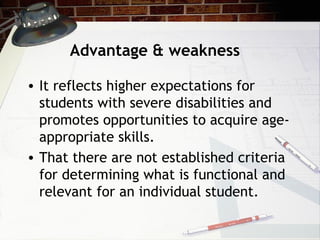 Advantage & weakness
• It reflects higher expectations for
students with severe disabilities and
promotes opportunities to acquire age-
appropriate skills.
• That there are not established criteria
for determining what is functional and
relevant for an individual student.
 