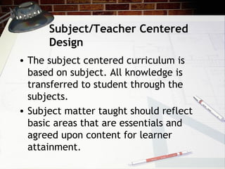 Subject/Teacher Centered
Design
• The subject centered curriculum is
based on subject. All knowledge is
transferred to student through the
subjects.
• Subject matter taught should reflect
basic areas that are essentials and
agreed upon content for learner
attainment.
 