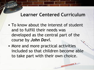 Learner Centered Curriculum
• To know about the interest of student
and to fulfill their needs was
developed as the central part of the
course by John Davi.
• More and more practical activities
included so that children become able
to take part with their own choice.
 