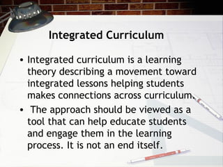 Integrated Curriculum
• Integrated curriculum is a learning
theory describing a movement toward
integrated lessons helping students
makes connections across curriculum.
• The approach should be viewed as a
tool that can help educate students
and engage them in the learning
process. It is not an end itself.
 