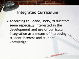 Integrated Curriculum
• According to Beane, 1995, “Educators
seem especially interested in the
development and use of curriculum
integration as a means of increasing
student interest and student
knowledge”
 
