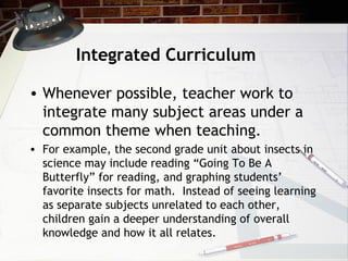 Integrated Curriculum
• Whenever possible, teacher work to
integrate many subject areas under a
common theme when teaching.
• For example, the second grade unit about insects in
science may include reading “Going To Be A
Butterfly” for reading, and graphing students’
favorite insects for math. Instead of seeing learning
as separate subjects unrelated to each other,
children gain a deeper understanding of overall
knowledge and how it all relates.
 