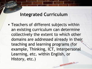Integrated Curriculum
• Teachers of different subjects within
an existing curriculum can determine
collectively the extent to which other
domains are addressed already in their
teaching and learning programs (for
example, Thinking, ICT, Interpersonal
Learning, etc. within English, or
History, etc.)
 