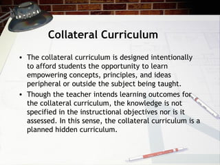Collateral Curriculum
• The collateral curriculum is designed intentionally
to afford students the opportunity to learn
empowering concepts, principles, and ideas
peripheral or outside the subject being taught.
• Though the teacher intends learning outcomes for
the collateral curriculum, the knowledge is not
specified in the instructional objectives nor is it
assessed. In this sense, the collateral curriculum is a
planned hidden curriculum.
 