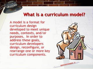 What is a curriculum model?What is a curriculum model?
A model is a format for
curriculum design
developed to meet unique
needs, contexts, and/or
purposes. In order to
address these goals,
curriculum developers
design, reconfigure, or
rearrange one or more key
curriculum components.
 