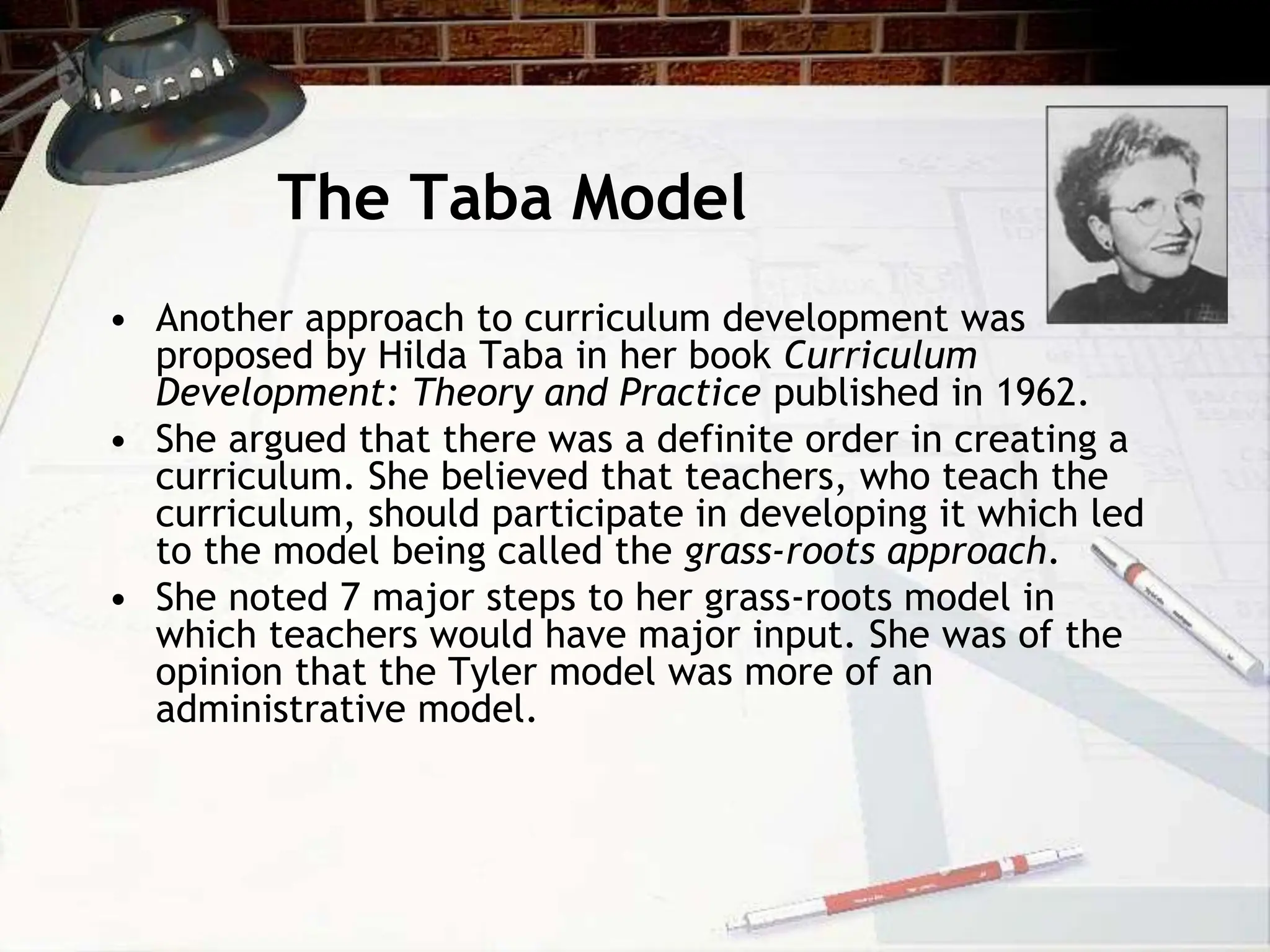 The Taba Model
• Another approach to curriculum development was
proposed by Hilda Taba in her book Curriculum
Development: Theory and Practice published in 1962.
• She argued that there was a definite order in creating a
curriculum. She believed that teachers, who teach the
curriculum, should participate in developing it which led
to the model being called the grass-roots approach.
• She noted 7 major steps to her grass-roots model in
which teachers would have major input. She was of the
opinion that the Tyler model was more of an
administrative model.
 