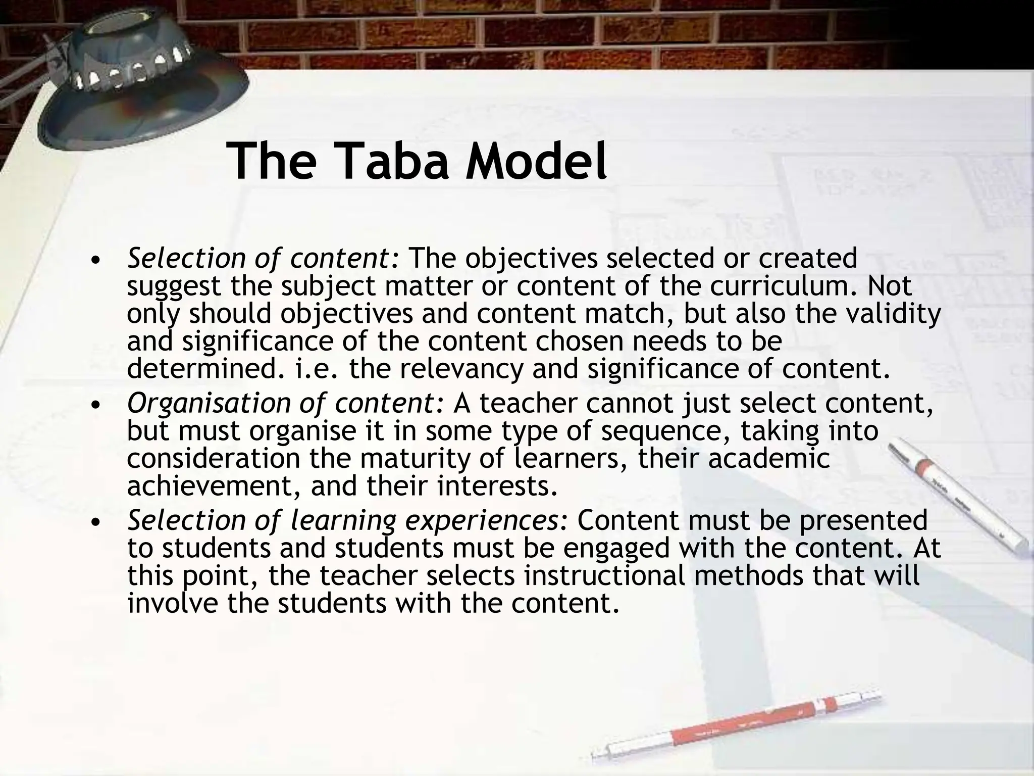 The Taba Model
• Selection of content: The objectives selected or created
suggest the subject matter or content of the curriculum. Not
only should objectives and content match, but also the validity
and significance of the content chosen needs to be
determined. i.e. the relevancy and significance of content.
• Organisation of content: A teacher cannot just select content,
but must organise it in some type of sequence, taking into
consideration the maturity of learners, their academic
achievement, and their interests.
• Selection of learning experiences: Content must be presented
to students and students must be engaged with the content. At
this point, the teacher selects instructional methods that will
involve the students with the content.
 