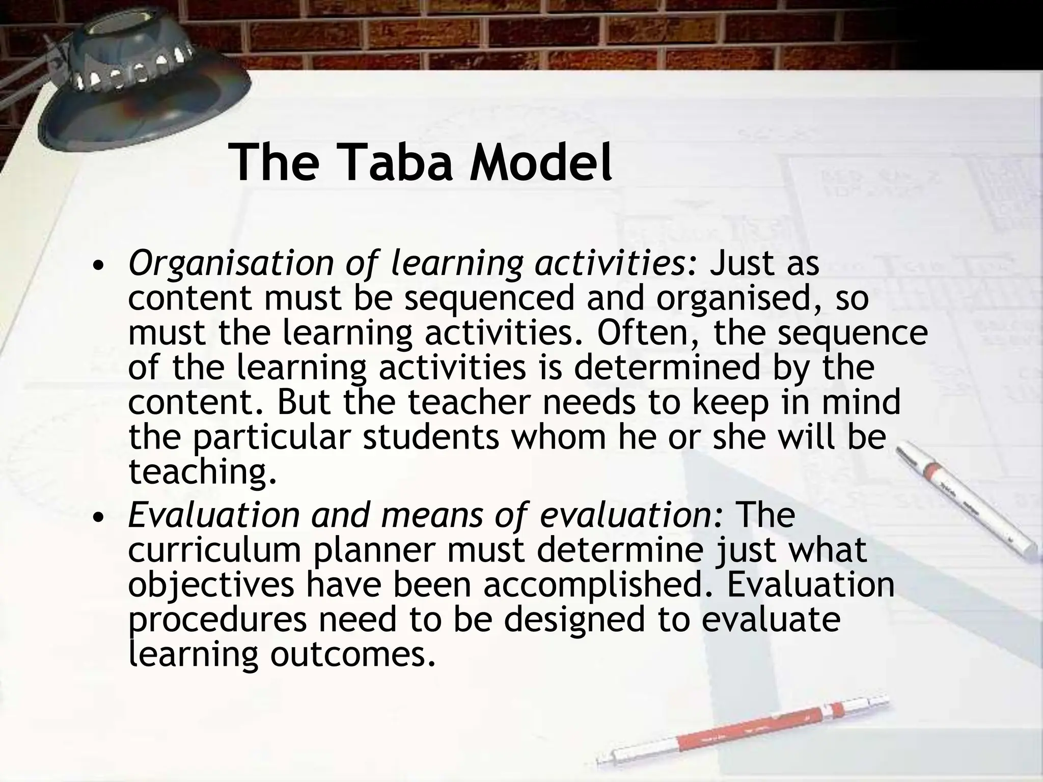 The Taba Model
• Organisation of learning activities: Just as
content must be sequenced and organised, so
must the learning activities. Often, the sequence
of the learning activities is determined by the
content. But the teacher needs to keep in mind
the particular students whom he or she will be
teaching.
• Evaluation and means of evaluation: The
curriculum planner must determine just what
objectives have been accomplished. Evaluation
procedures need to be designed to evaluate
learning outcomes.
 